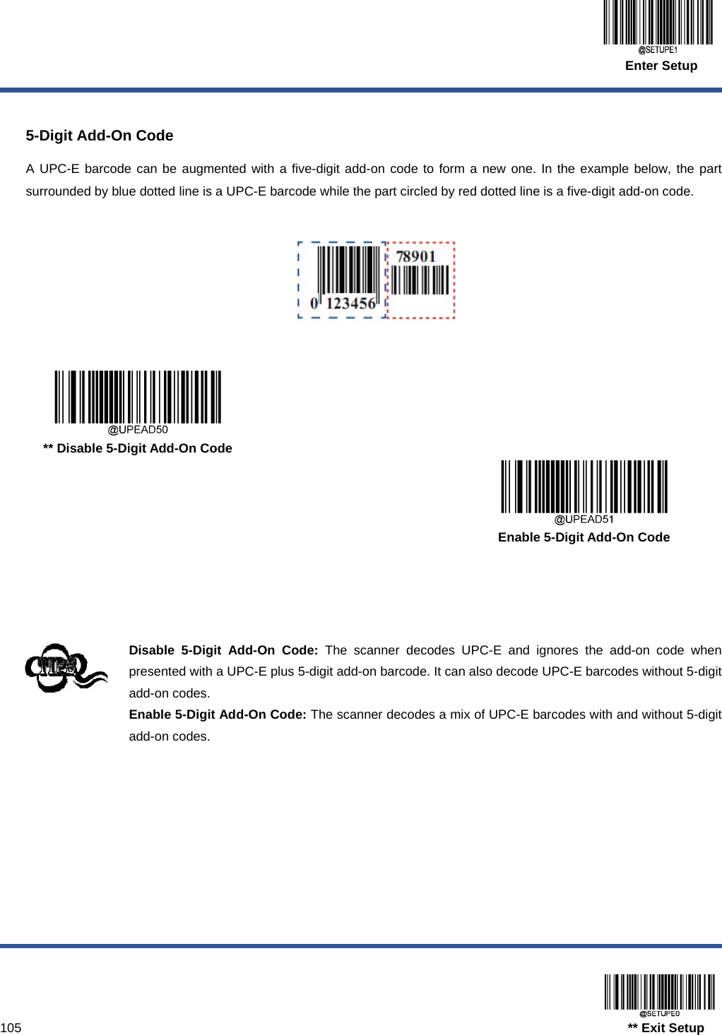  Enter Setup  105                                                                                   ** Exit Setup  5-Digit Add-On Code A UPC-E barcode can be augmented with a five-digit add-on code to form a new one. In the example below, the part surrounded by blue dotted line is a UPC-E barcode while the part circled by red dotted line is a five-digit add-on code.        ** Disable 5-Digit Add-On Code      Enable 5-Digit Add-On Code     Disable 5-Digit Add-On Code: The scanner decodes UPC-E and ignores the add-on code when presented with a UPC-E plus 5-digit add-on barcode. It can also decode UPC-E barcodes without 5-digit add-on codes. Enable 5-Digit Add-On Code: The scanner decodes a mix of UPC-E barcodes with and without 5-digit add-on codes. 