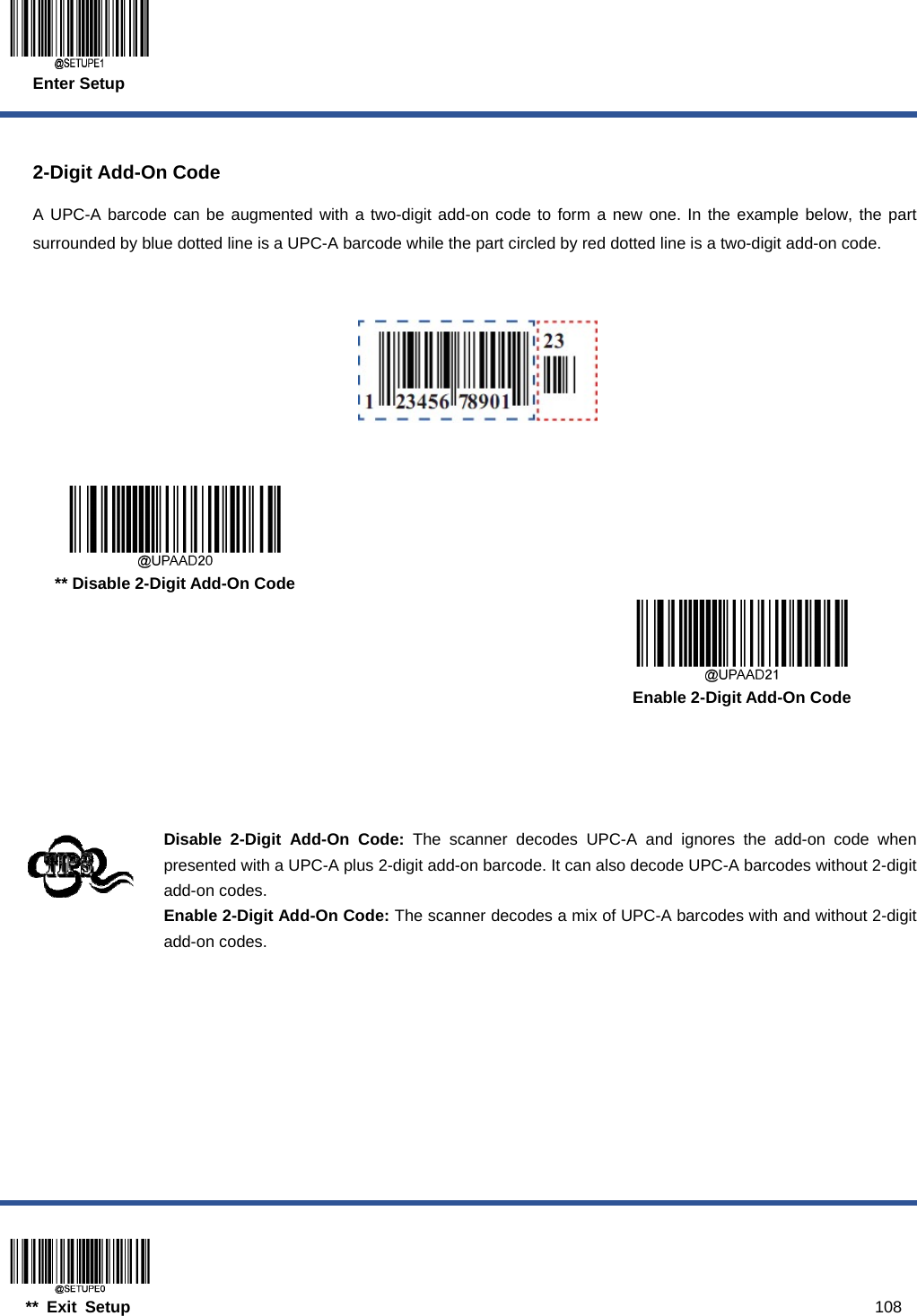  Enter Setup  ** Exit Setup                                                                                           108  2-Digit Add-On Code A UPC-A barcode can be augmented with a two-digit add-on code to form a new one. In the example below, the part surrounded by blue dotted line is a UPC-A barcode while the part circled by red dotted line is a two-digit add-on code.        ** Disable 2-Digit Add-On Code      Enable 2-Digit Add-On Code     Disable 2-Digit Add-On Code: The scanner decodes UPC-A and ignores the add-on code when presented with a UPC-A plus 2-digit add-on barcode. It can also decode UPC-A barcodes without 2-digit add-on codes. Enable 2-Digit Add-On Code: The scanner decodes a mix of UPC-A barcodes with and without 2-digit add-on codes.  