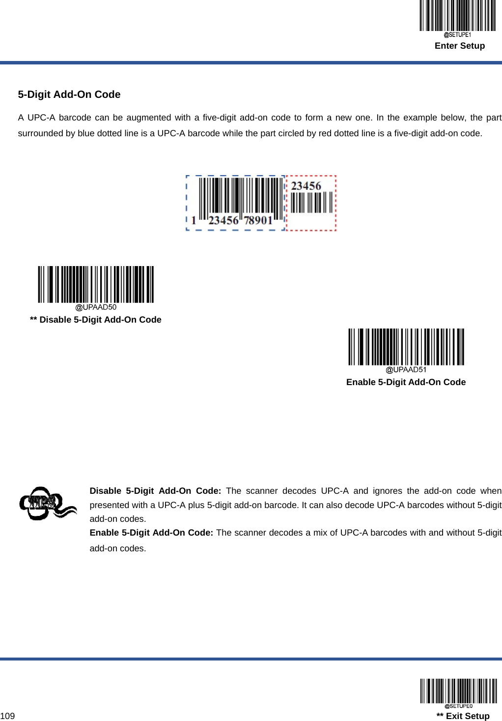  Enter Setup  109                                                                                   ** Exit Setup  5-Digit Add-On Code A UPC-A barcode can be augmented with a five-digit add-on code to form a new one. In the example below, the part surrounded by blue dotted line is a UPC-A barcode while the part circled by red dotted line is a five-digit add-on code.        ** Disable 5-Digit Add-On Code      Enable 5-Digit Add-On Code     Disable 5-Digit Add-On Code: The scanner decodes UPC-A and ignores the add-on code when presented with a UPC-A plus 5-digit add-on barcode. It can also decode UPC-A barcodes without 5-digit add-on codes. Enable 5-Digit Add-On Code: The scanner decodes a mix of UPC-A barcodes with and without 5-digit add-on codes.