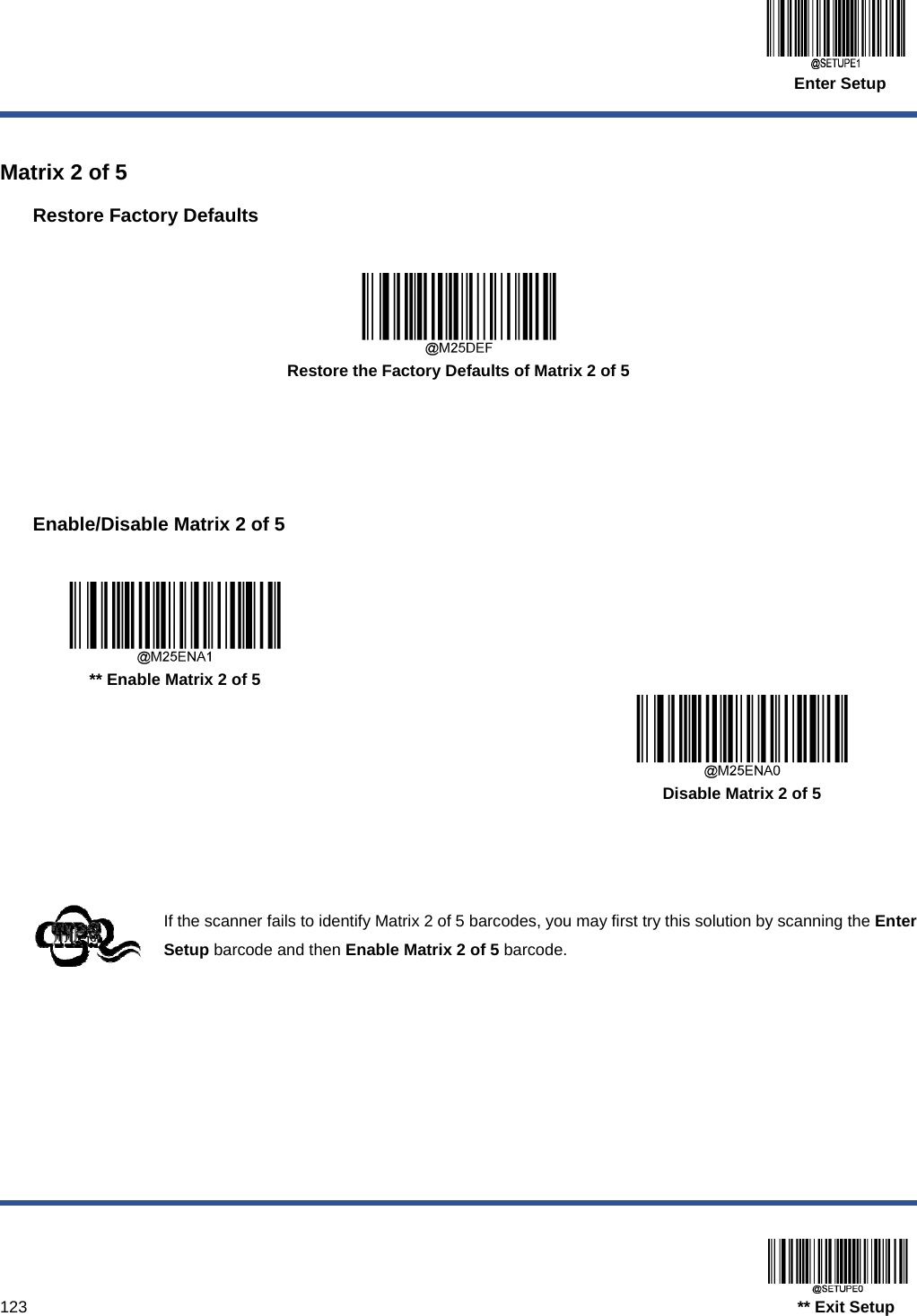  Enter Setup  123                                                                                   ** Exit Setup  Matrix 2 of 5 Restore Factory Defaults   Restore the Factory Defaults of Matrix 2 of 5     Enable/Disable Matrix 2 of 5     ** Enable Matrix 2 of 5      Disable Matrix 2 of 5    If the scanner fails to identify Matrix 2 of 5 barcodes, you may first try this solution by scanning the Enter Setup barcode and then Enable Matrix 2 of 5 barcode.  