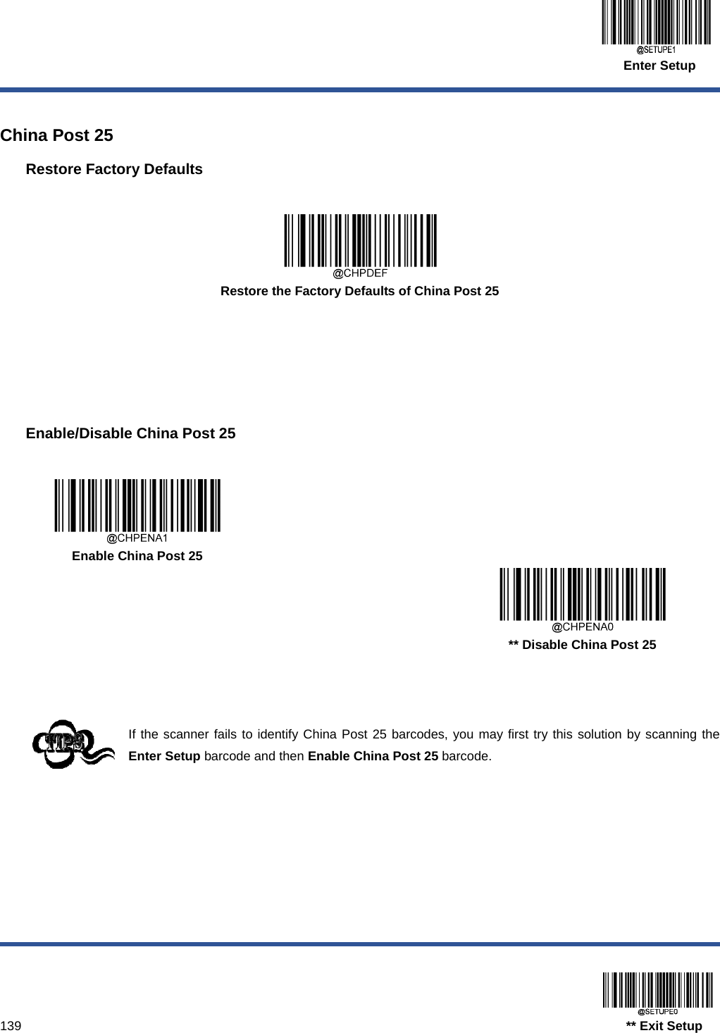  Enter Setup  139                                                                                   ** Exit Setup  China Post 25 Restore Factory Defaults   Restore the Factory Defaults of China Post 25      Enable/Disable China Post 25     Enable China Post 25      ** Disable China Post 25    If the scanner fails to identify China Post 25 barcodes, you may first try this solution by scanning the Enter Setup barcode and then Enable China Post 25 barcode.  