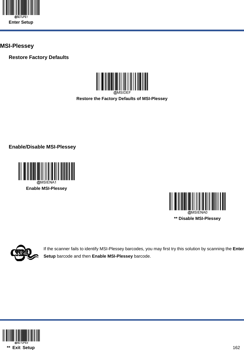  Enter Setup  ** Exit Setup                                                                                           162  MSI-Plessey Restore Factory Defaults   Restore the Factory Defaults of MSI-Plessey      Enable/Disable MSI-Plessey     Enable MSI-Plessey      ** Disable MSI-Plessey    If the scanner fails to identify MSI-Plessey barcodes, you may first try this solution by scanning the Enter Setup barcode and then Enable MSI-Plessey barcode.  