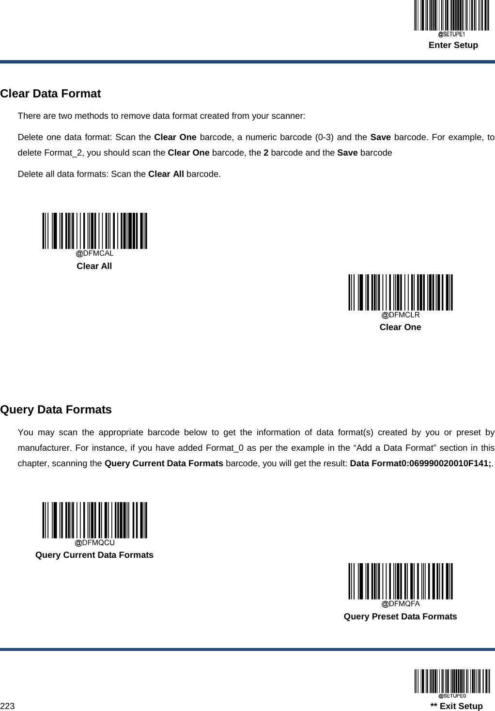  Enter Setup  223                                                                                   ** Exit Setup  Clear Data Format There are two methods to remove data format created from your scanner: Delete one data format: Scan the Clear One barcode, a numeric barcode (0-3) and the Save barcode. For example, to delete Format_2, you should scan the Clear One barcode, the 2 barcode and the Save barcode Delete all data formats: Scan the Clear All barcode.      Clear All      Clear One     Query Data Formats You may scan the appropriate barcode below to get the information of data format(s) created by you or preset by manufacturer. For instance, if you have added Format_0 as per the example in the “Add a Data Format” section in this chapter, scanning the Query Current Data Formats barcode, you will get the result: Data Format0:069990020010F141;.      Query Current Data Formats      Query Preset Data Formats 