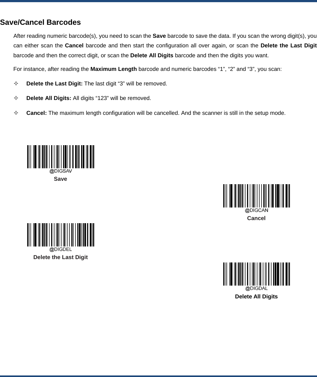    Save/Cancel Barcodes After reading numeric barcode(s), you need to scan the Save barcode to save the data. If you scan the wrong digit(s), you can either scan the Cancel barcode and then start the configuration all over again, or scan the Delete the Last Digit barcode and then the correct digit, or scan the Delete All Digits barcode and then the digits you want. For instance, after reading the Maximum Length barcode and numeric barcodes “1”, “2” and “3”, you scan:    Delete the Last Digit: The last digit “3” will be removed.  Delete All Digits: All digits “123” will be removed.  Cancel: The maximum length configuration will be cancelled. And the scanner is still in the setup mode.      Save      Cancel  Delete the Last Digit      Delete All Digits  