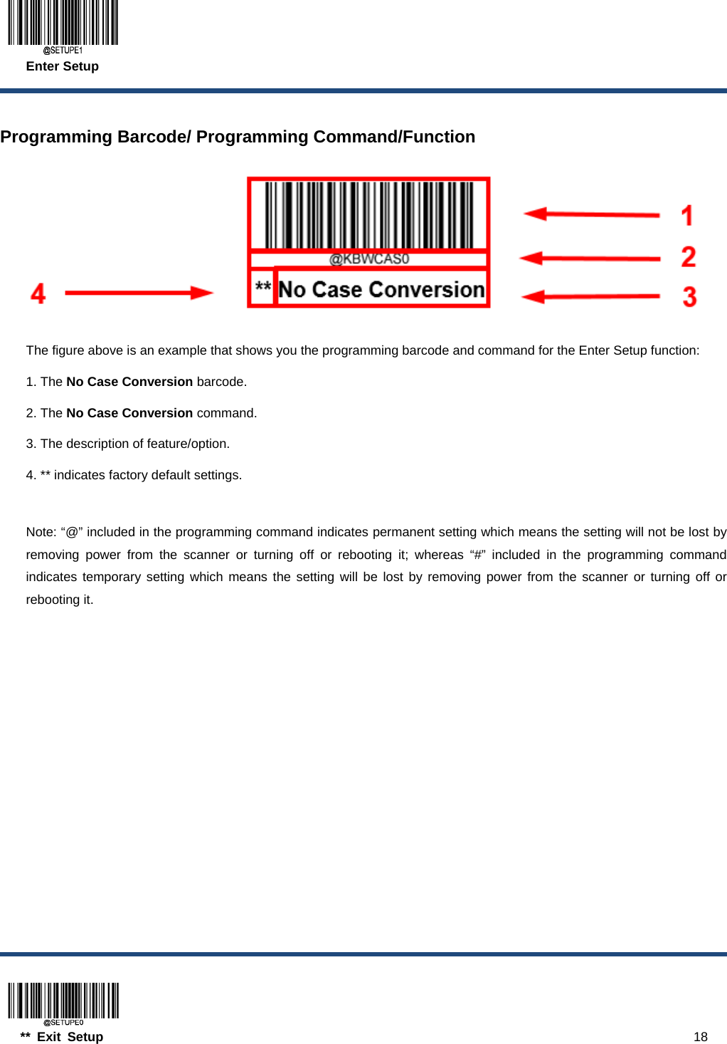  Enter Setup  ** Exit Setup                                                                                           18  Programming Barcode/ Programming Command/Function   The figure above is an example that shows you the programming barcode and command for the Enter Setup function: 1. The No Case Conversion barcode. 2. The No Case Conversion command. 3. The description of feature/option. 4. ** indicates factory default settings.  Note: “@” included in the programming command indicates permanent setting which means the setting will not be lost by removing power from the scanner or turning off or rebooting it; whereas “#” included in the programming command indicates temporary setting which means the setting will be lost by removing power from the scanner or turning off or rebooting it. 