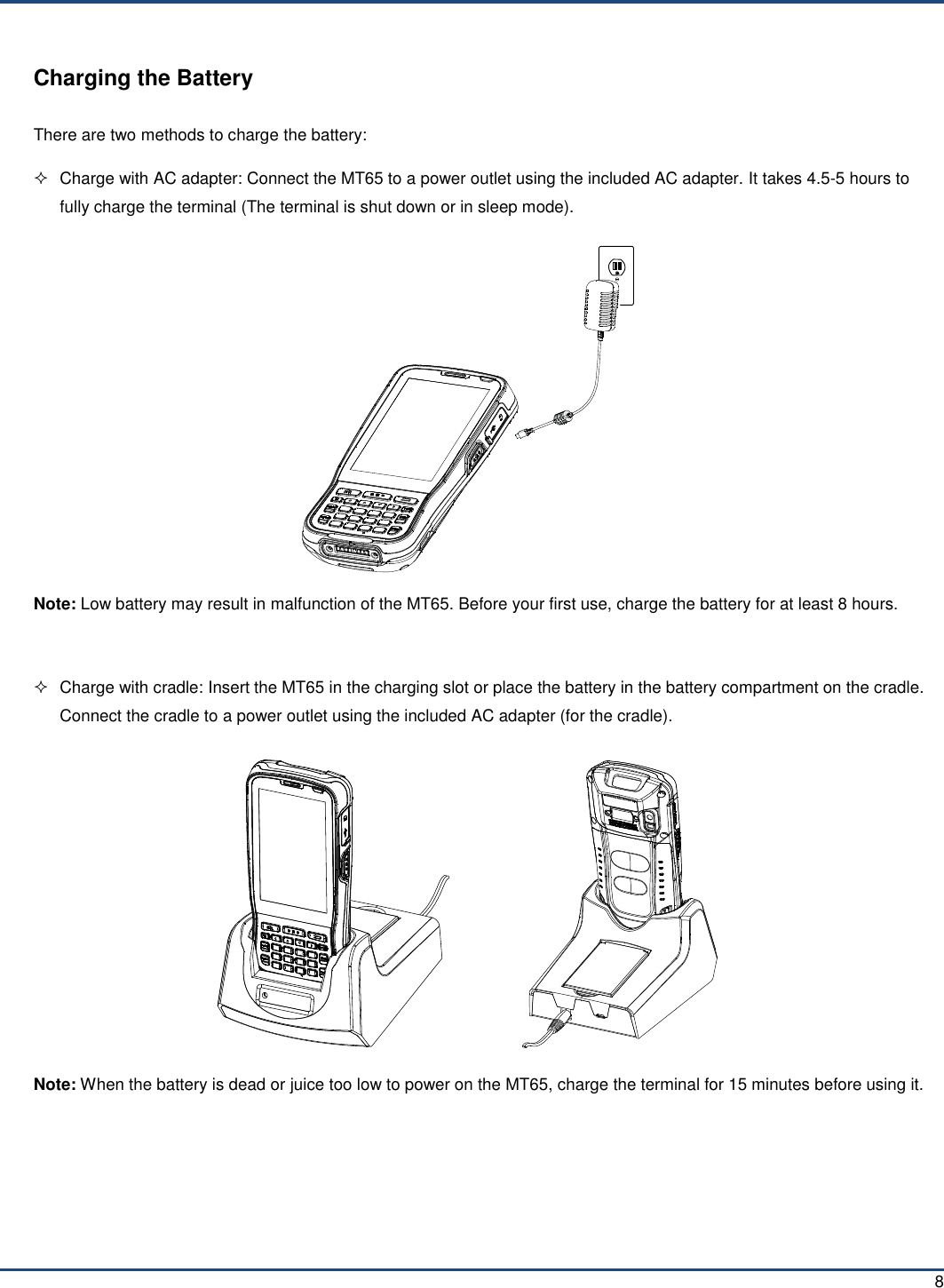  8 Charging the Battery There are two methods to charge the battery:   Charge with AC adapter: Connect the MT65 to a power outlet using the included AC adapter. It takes 4.5-5 hours to fully charge the terminal (The terminal is shut down or in sleep mode).  Note: Low battery may result in malfunction of the MT65. Before your first use, charge the battery for at least 8 hours.    Charge with cradle: Insert the MT65 in the charging slot or place the battery in the battery compartment on the cradle. Connect the cradle to a power outlet using the included AC adapter (for the cradle).                  Note: When the battery is dead or juice too low to power on the MT65, charge the terminal for 15 minutes before using it.  