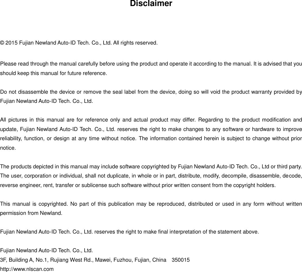  Disclaimer  © 2015 Fujian Newland Auto-ID Tech. Co., Ltd. All rights reserved. Please read through the manual carefully before using the product and operate it according to the manual. It is advised that you should keep this manual for future reference. Do not disassemble the device or remove the seal label from the device, doing so will void the product warranty provided by Fujian Newland Auto-ID Tech. Co., Ltd. All  pictures in this  manual are for reference only and actual  product may differ.  Regarding to the  product modification  and update, Fujian Newland Auto-ID Tech. Co., Ltd. reserves the right to make changes to any software or hardware to improve reliability, function, or design at any time without notice. The information contained herein is subject to change without prior notice. The products depicted in this manual may include software copyrighted by Fujian Newland Auto-ID Tech. Co., Ltd or third party. The user, corporation or individual, shall not duplicate, in whole or in part, distribute, modify, decompile, disassemble, decode, reverse engineer, rent, transfer or sublicense such software without prior written consent from the copyright holders.   This manual is  copyrighted. No  part of this publication may be  reproduced, distributed or  used in any form  without  written permission from Newland. Fujian Newland Auto-ID Tech. Co., Ltd. reserves the right to make final interpretation of the statement above.  Fujian Newland Auto-ID Tech. Co., Ltd. 3F, Building A, No.1, Rujiang West Rd., Mawei, Fuzhou, Fujian, China    350015 http://www.nlscan.com      