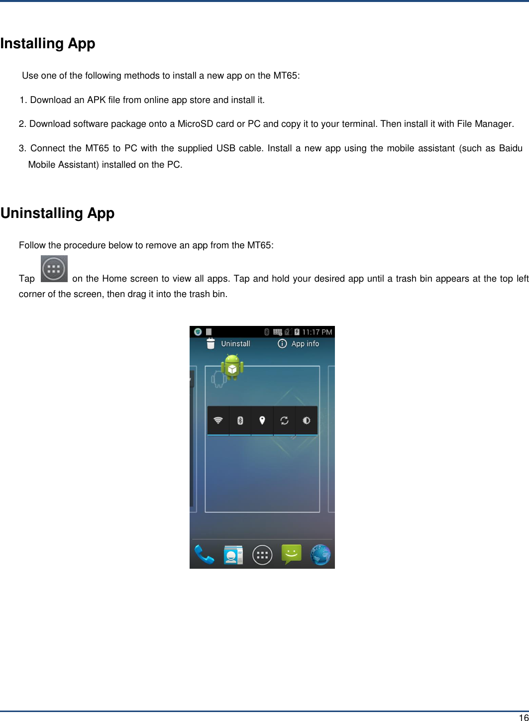  16 Installing App Use one of the following methods to install a new app on the MT65: 1. Download an APK file from online app store and install it. 2. Download software package onto a MicroSD card or PC and copy it to your terminal. Then install it with File Manager. 3. Connect the MT65 to PC with the supplied USB cable. Install a new app using the mobile assistant  (such as Baidu Mobile Assistant) installed on the PC.  Uninstalling App Follow the procedure below to remove an app from the MT65: Tap    on the Home screen to view all apps. Tap and hold your desired app until a trash bin appears at the top left corner of the screen, then drag it into the trash bin.      