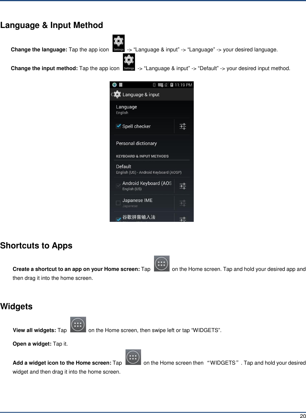  20 Language &amp; Input Method Change the language: Tap the app icon    -&gt; “Language &amp; input” -&gt; “Language” -&gt; your desired language. Change the input method: Tap the app icon    -&gt; “Language &amp; input” -&gt; “Default” -&gt; your desired input method.    Shortcuts to Apps Create a shortcut to an app on your Home screen: Tap    on the Home screen. Tap and hold your desired app and then drag it into the home screen.  Widgets View all widgets: Tap    on the Home screen, then swipe left or tap “WIDGETS”. Open a widget: Tap it. Add a widget icon to the Home screen: Tap    on the Home screen then “WIDGETS”. Tap and hold your desired widget and then drag it into the home screen.  
