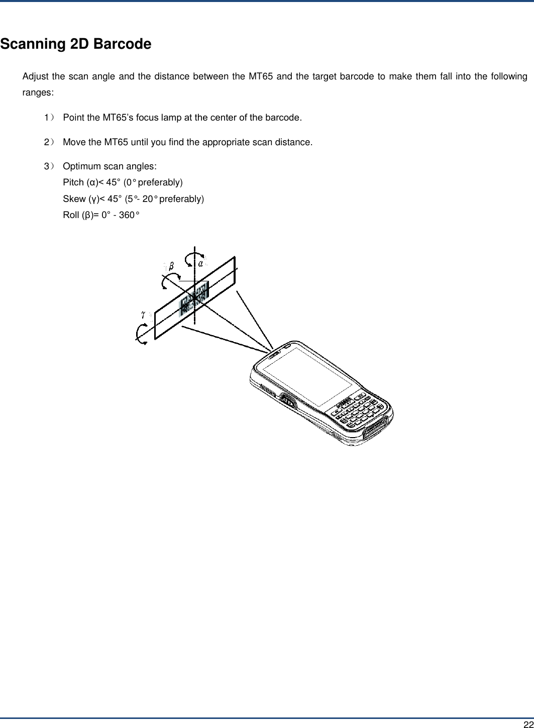  22 Scanning 2D Barcode Adjust the scan angle and the distance between the MT65 and the target barcode to make them fall into the following ranges: 1）  Point the MT65’s focus lamp at the center of the barcode. 2）  Move the MT65 until you find the appropriate scan distance. 3）  Optimum scan angles: Pitch (α)&lt; 45° (0° preferably) Skew (γ)&lt; 45° (5°- 20° preferably) Roll (β)= 0° - 360°         