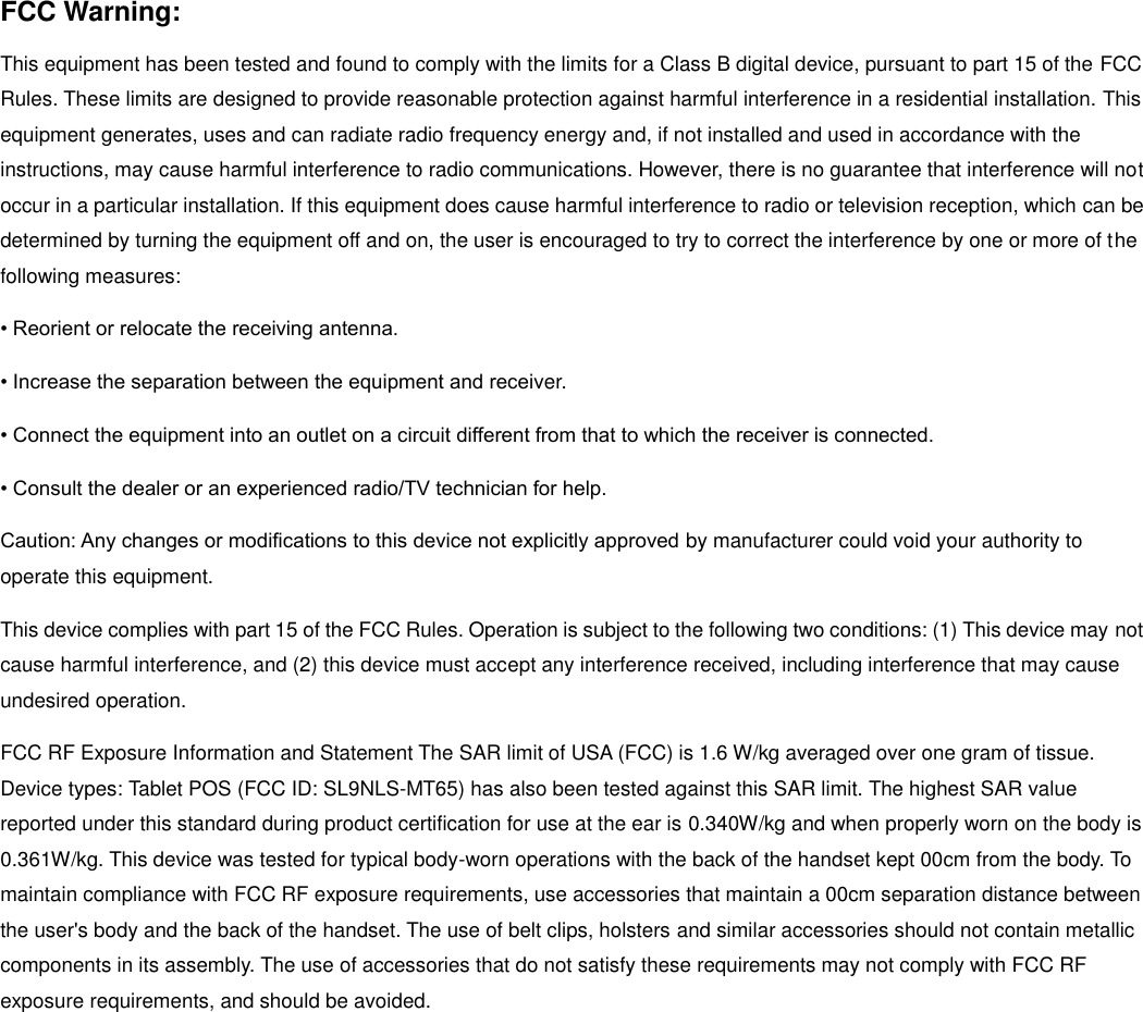 FCC Warning: This equipment has been tested and found to comply with the limits for a Class B digital device, pursuant to part 15 of the FCC Rules. These limits are designed to provide reasonable protection against harmful interference in a residential installation. This equipment generates, uses and can radiate radio frequency energy and, if not installed and used in accordance with the instructions, may cause harmful interference to radio communications. However, there is no guarantee that interference will not occur in a particular installation. If this equipment does cause harmful interference to radio or television reception, which can be determined by turning the equipment off and on, the user is encouraged to try to correct the interference by one or more of the following measures: • Reorient or relocate the receiving antenna. • Increase the separation between the equipment and receiver. • Connect the equipment into an outlet on a circuit different from that to which the receiver is connected. • Consult the dealer or an experienced radio/TV technician for help. Caution: Any changes or modiﬁcations to this device not explicitly approved by manufacturer could void your authority to operate this equipment. This device complies with part 15 of the FCC Rules. Operation is subject to the following two conditions: (1) This device may not cause harmful interference, and (2) this device must accept any interference received, including interference that may cause undesired operation. FCC RF Exposure Information and Statement The SAR limit of USA (FCC) is 1.6 W/kg averaged over one gram of tissue. Device types: Tablet POS (FCC ID: SL9NLS-MT65) has also been tested against this SAR limit. The highest SAR value reported under this standard during product certification for use at the ear is 0.340W/kg and when properly worn on the body is 0.361W/kg. This device was tested for typical body-worn operations with the back of the handset kept 00cm from the body. To maintain compliance with FCC RF exposure requirements, use accessories that maintain a 00cm separation distance between the user&apos;s body and the back of the handset. The use of belt clips, holsters and similar accessories should not contain metallic components in its assembly. The use of accessories that do not satisfy these requirements may not comply with FCC RF exposure requirements, and should be avoided.     
