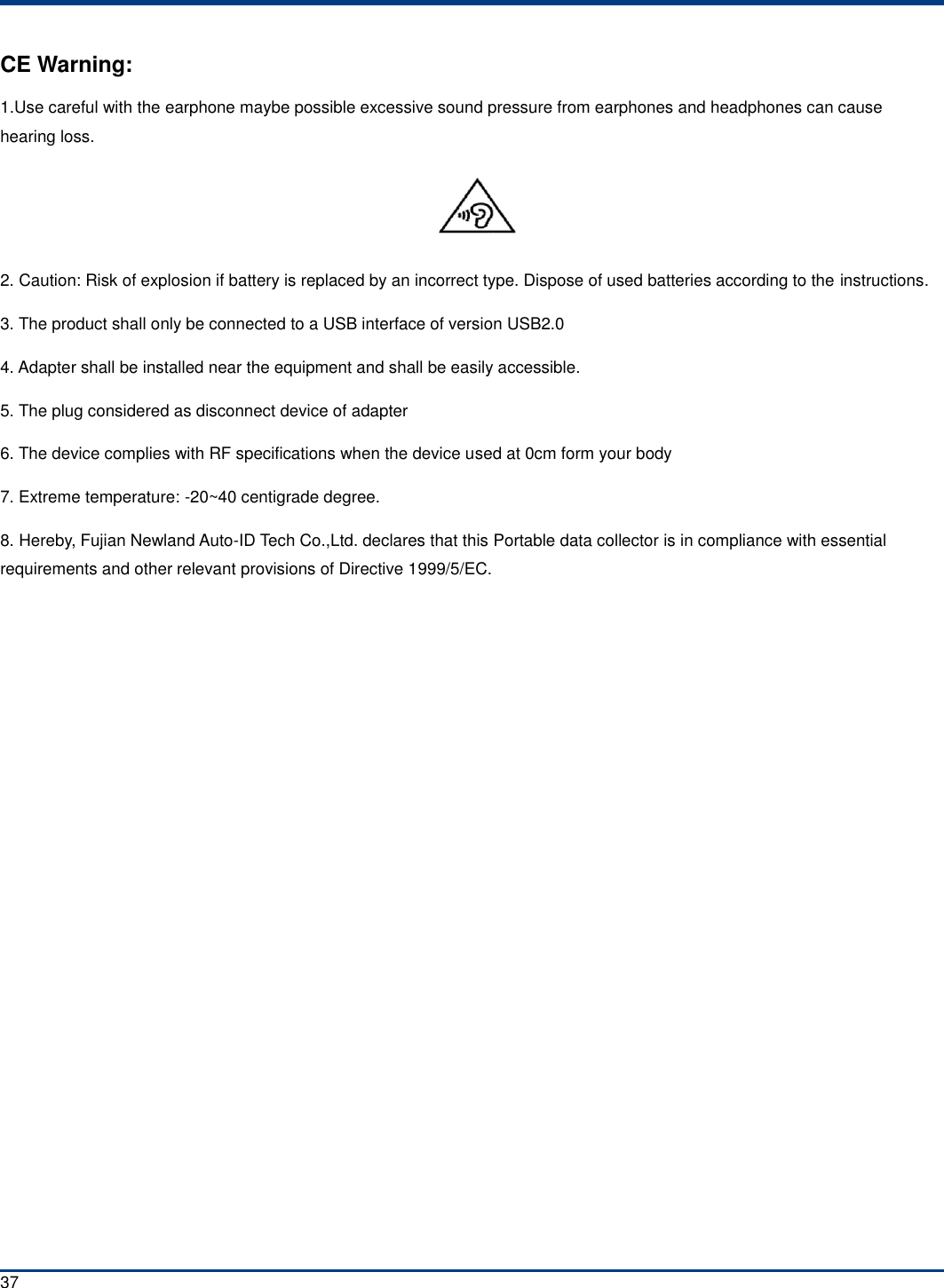  37 CE Warning: 1.Use careful with the earphone maybe possible excessive sound pressure from earphones and headphones can cause hearing loss.  2. Caution: Risk of explosion if battery is replaced by an incorrect type. Dispose of used batteries according to the instructions. 3. The product shall only be connected to a USB interface of version USB2.0 4. Adapter shall be installed near the equipment and shall be easily accessible. 5. The plug considered as disconnect device of adapter 6. The device complies with RF specifications when the device used at 0cm form your body 7. Extreme temperature: -20~40 centigrade degree. 8. Hereby, Fujian Newland Auto-ID Tech Co.,Ltd. declares that this Portable data collector is in compliance with essential requirements and other relevant provisions of Directive 1999/5/EC.     