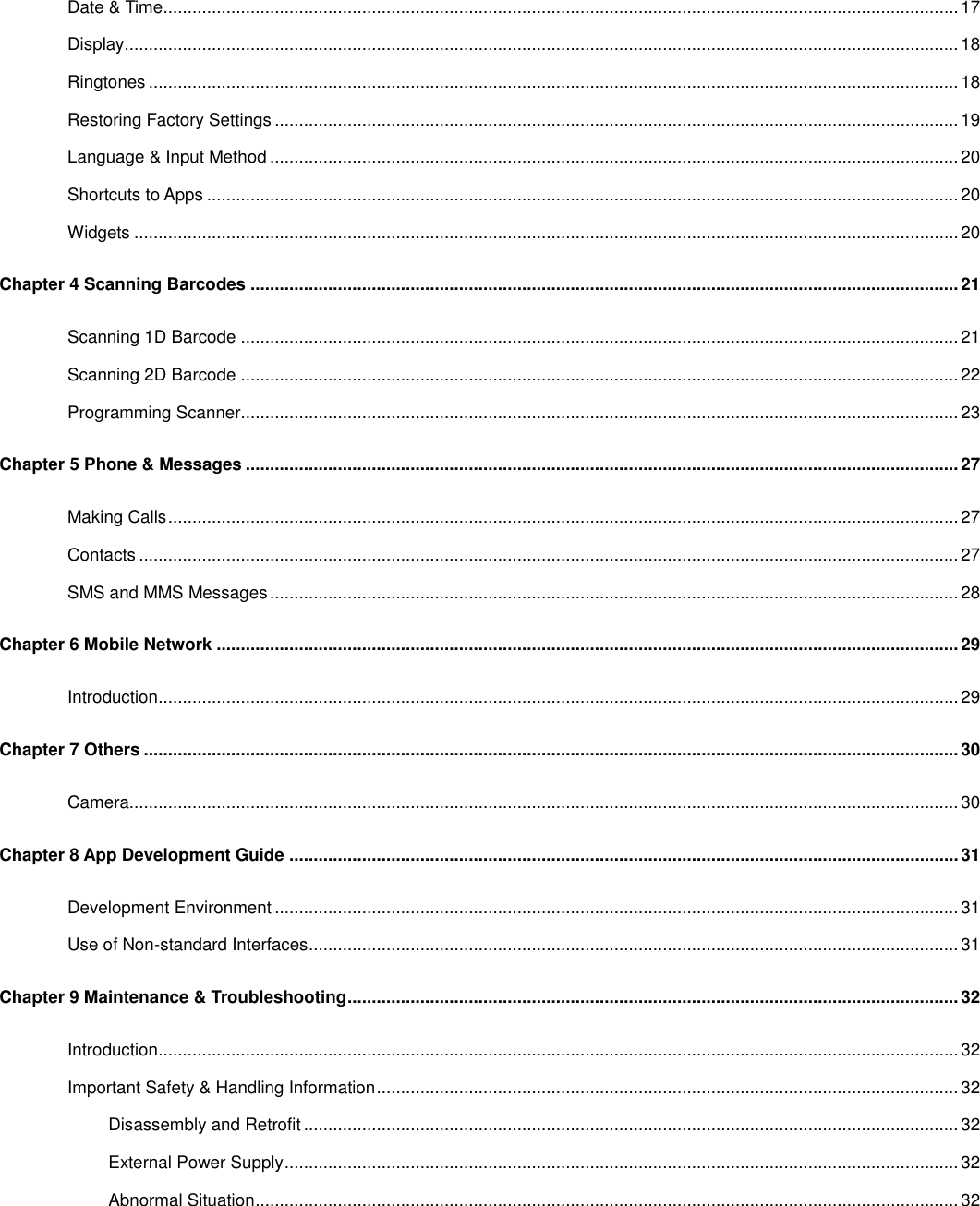 Date &amp; Time .................................................................................................................................................................... 17 Display............................................................................................................................................................................ 18 Ringtones ....................................................................................................................................................................... 18 Restoring Factory Settings ............................................................................................................................................. 19 Language &amp; Input Method .............................................................................................................................................. 20 Shortcuts to Apps ........................................................................................................................................................... 20 Widgets .......................................................................................................................................................................... 20 Chapter 4 Scanning Barcodes .................................................................................................................................................. 21 Scanning 1D Barcode .................................................................................................................................................... 21 Scanning 2D Barcode .................................................................................................................................................... 22 Programming Scanner.................................................................................................................................................... 23 Chapter 5 Phone &amp; Messages ................................................................................................................................................... 27 Making Calls ................................................................................................................................................................... 27 Contacts ......................................................................................................................................................................... 27 SMS and MMS Messages .............................................................................................................................................. 28 Chapter 6 Mobile Network ......................................................................................................................................................... 29 Introduction ..................................................................................................................................................................... 29 Chapter 7 Others ........................................................................................................................................................................ 30 Camera........................................................................................................................................................................... 30 Chapter 8 App Development Guide .......................................................................................................................................... 31 Development Environment ............................................................................................................................................. 31 Use of Non-standard Interfaces ...................................................................................................................................... 31 Chapter 9 Maintenance &amp; Troubleshooting .............................................................................................................................. 32 Introduction ..................................................................................................................................................................... 32 Important Safety &amp; Handling Information ........................................................................................................................ 32 Disassembly and Retrofit ....................................................................................................................................... 32 External Power Supply ........................................................................................................................................... 32 Abnormal Situation ................................................................................................................................................. 32 