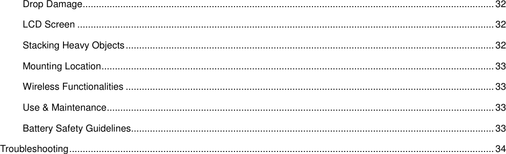  Drop Damage ......................................................................................................................................................... 32 LCD Screen ........................................................................................................................................................... 32 Stacking Heavy Objects ......................................................................................................................................... 32 Mounting Location .................................................................................................................................................. 33 Wireless Functionalities ......................................................................................................................................... 33 Use &amp; Maintenance ................................................................................................................................................ 33 Battery Safety Guidelines....................................................................................................................................... 33 Troubleshooting .............................................................................................................................................................. 34 