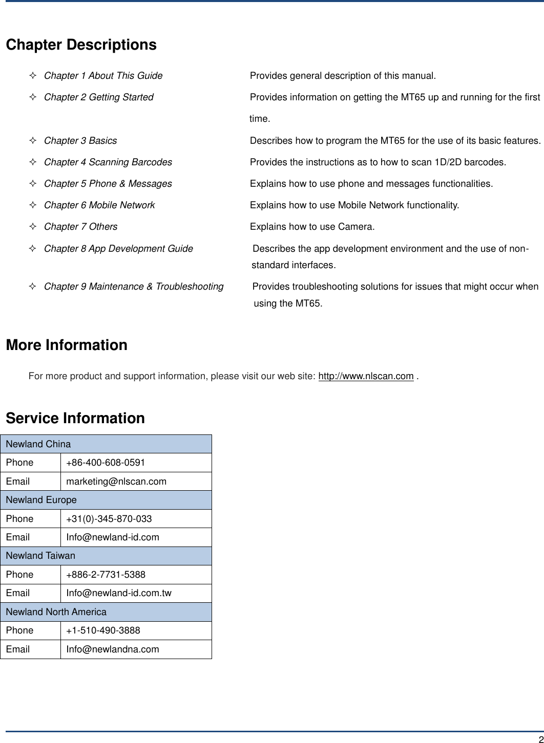  2 Chapter Descriptions  Chapter 1 About This Guide  Provides general description of this manual.  Chapter 2 Getting Started  Provides information on getting the MT65 up and running for the first time.  Chapter 3 Basics  Describes how to program the MT65 for the use of its basic features.  Chapter 4 Scanning Barcodes  Provides the instructions as to how to scan 1D/2D barcodes.  Chapter 5 Phone &amp; Messages  Explains how to use phone and messages functionalities.  Chapter 6 Mobile Network  Explains how to use Mobile Network functionality.  Chapter 7 Others  Explains how to use Camera.  Chapter 8 App Development Guide          Describes the app development environment and the use of non- standard interfaces.  Chapter 9 Maintenance &amp; Troubleshooting    Provides troubleshooting solutions for issues that might occur when using the MT65.  More Information For more product and support information, please visit our web site: http://www.nlscan.com .  Service Information Newland China Phone +86-400-608-0591 Email marketing@nlscan.com Newland Europe Phone +31(0)-345-870-033 Email Info@newland-id.com Newland Taiwan Phone +886-2-7731-5388 Email Info@newland-id.com.tw Newland North America Phone +1-510-490-3888 Email Info@newlandna.com 