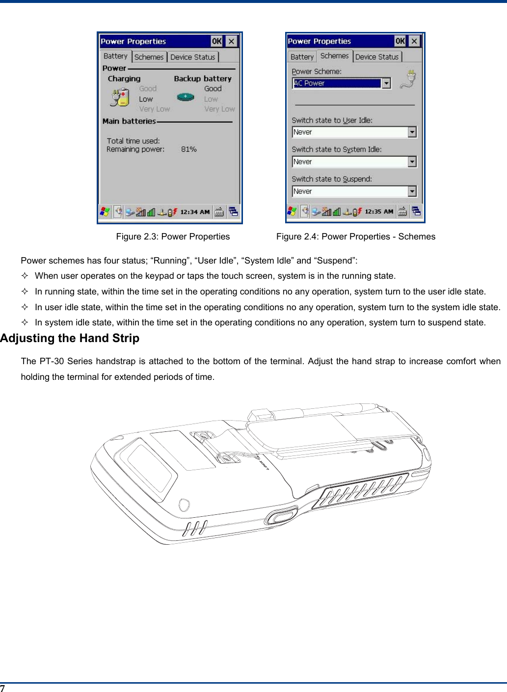  7   Figure 2.3: Power Properties  Figure 2.4: Power Properties - Schemes Power schemes has four status; “Running”, “User Idle”, “System Idle” and “Suspend”:   When user operates on the keypad or taps the touch screen, system is in the running state.   In running state, within the time set in the operating conditions no any operation, system turn to the user idle state.   In user idle state, within the time set in the operating conditions no any operation, system turn to the system idle state.   In system idle state, within the time set in the operating conditions no any operation, system turn to suspend state. Adjusting the Hand Strip The PT-30 Series handstrap is attached to the bottom of the terminal. Adjust the hand strap to increase comfort when holding the terminal for extended periods of time.  