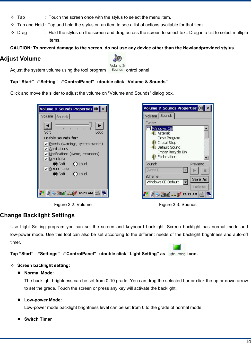 14   Tap  :  Touch the screen once with the stylus to select the menu item.   Tap and Hold : Tap and hold the stylus on an item to see a list of actions available for that item.    Drag  :  Hold the stylus on the screen and drag across the screen to select text. Drag in a list to select multiple items. CAUTION: To prevent damage to the screen, do not use any device other than the Newlandprovided stylus. Adjust Volume Adjust the system volume using the tool program            in control panel Tap “Start”→“Setting”→“ControlPanel”→double click “Volume &amp; Sounds” Click and move the slider to adjust the volume on &quot;Volume and Sounds&quot; dialog box.   Figure 3.2: Volume  Figure 3.3: Sounds Change Backlight Settings Use Light Setting program you can set the screen and keyboard backlight. Screen backlight has normal mode and low-power mode. Use this tool can also be set according to the different needs of the backlight brightness and auto-off timer. Tap “Start”→“Settings”→“ControlPanel”→double click “Light Setting” as          icon.  Screen backlight setting: z Normal Mode:   The backlight brightness can be set from 0-10 grade. You can drag the selected bar or click the up or down arrow to set the grade. Touch the screen or press any key will activate the backlight. z Low-power Mode:   Low-power mode backlight brightness level can be set from 0 to the grade of normal mode. z Switch Timer 