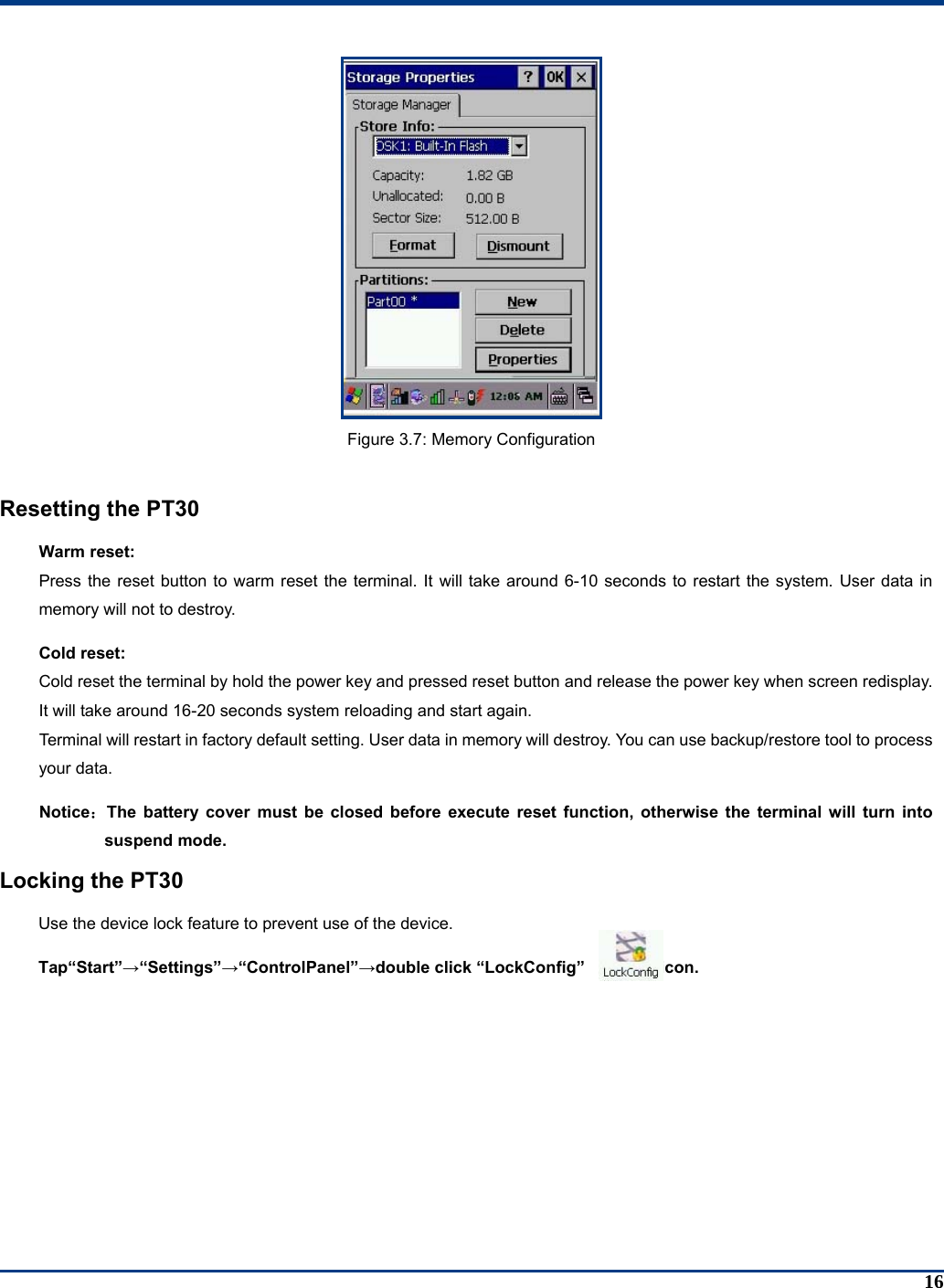 16  Figure 3.7: Memory Configuration  Resetting the PT30 Warm reset: Press the reset button to warm reset the terminal. It will take around 6-10 seconds to restart the system. User data in memory will not to destroy. Cold reset: Cold reset the terminal by hold the power key and pressed reset button and release the power key when screen redisplay. It will take around 16-20 seconds system reloading and start again.   Terminal will restart in factory default setting. User data in memory will destroy. You can use backup/restore tool to process your data. Notice：The battery cover must be closed before execute reset function, otherwise the terminal will turn into suspend mode. Locking the PT30 Use the device lock feature to prevent use of the device.   Tap“Start”→“Settings”→“ControlPanel”→double click “LockConfig”         icon. 