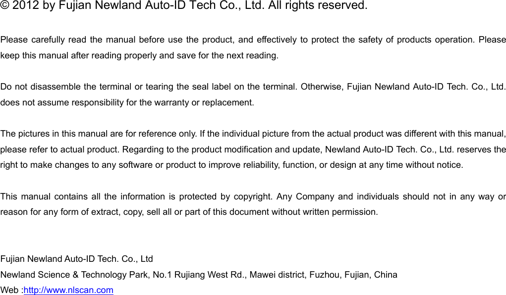 © 2012 by Fujian Newland Auto-ID Tech Co., Ltd. All rights reserved. Please carefully read the manual before use the product, and effectively to protect the safety of products operation. Please keep this manual after reading properly and save for the next reading. Do not disassemble the terminal or tearing the seal label on the terminal. Otherwise, Fujian Newland Auto-ID Tech. Co., Ltd. does not assume responsibility for the warranty or replacement. The pictures in this manual are for reference only. If the individual picture from the actual product was different with this manual, please refer to actual product. Regarding to the product modification and update, Newland Auto-ID Tech. Co., Ltd. reserves the right to make changes to any software or product to improve reliability, function, or design at any time without notice. This manual contains all the information is protected by copyright. Any Company and individuals should not in any way or reason for any form of extract, copy, sell all or part of this document without written permission.   Fujian Newland Auto-ID Tech. Co., Ltd Newland Science &amp; Technology Park, No.1 Rujiang West Rd., Mawei district, Fuzhou, Fujian, China Web :http://www.nlscan.com          