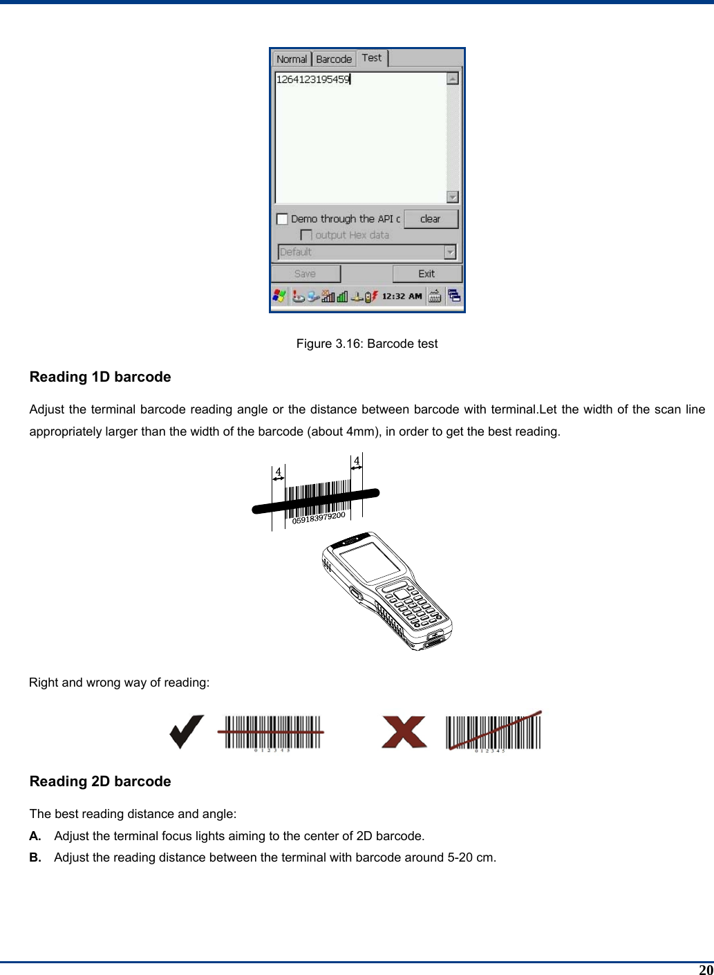 20  Figure 3.16: Barcode test Reading 1D barcode Adjust the terminal barcode reading angle or the distance between barcode with terminal.Let the width of the scan line appropriately larger than the width of the barcode (about 4mm), in order to get the best reading.  Right and wrong way of reading:   Reading 2D barcode The best reading distance and angle:   A.  Adjust the terminal focus lights aiming to the center of 2D barcode. B.  Adjust the reading distance between the terminal with barcode around 5-20 cm. 