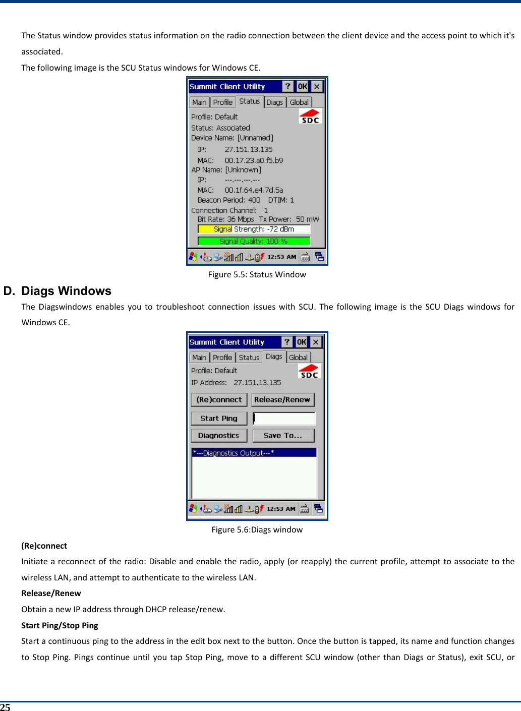  25 TheStatuswindowprovidesstatusinformationontheradioconnectionbetweentheclientdeviceandtheaccesspointtowhichit&apos;sassociated.ThefollowingimageistheSCUStatuswindowsforWindowsCE.Figure5.5:StatusWindowD. Diags Windows TheDiagswindowsenablesyoutotroubleshootconnectionissueswithSCU.ThefollowingimageistheSCUDiagswindowsforWindowsCE.Figure5.6:Diagswindow(Re)connectInitiateareconnectoftheradio:Disableandenabletheradio,apply(orreapply)thecurrentprofile,attempttoassociatetothewirelessLAN,andattempttoauthenticatetothewirelessLAN.Release/RenewObtainanewIPaddressthroughDHCPrelease/renew.StartPing/StopPingStartacontinuouspingtotheaddressintheeditboxnexttothebutton.Oncethebuttonistapped,itsnameandfunctionchangestoStopPing.PingscontinueuntilyoutapStopPing,movetoadifferentSCUwindow(otherthanDiagsorStatus),exitSCU,or