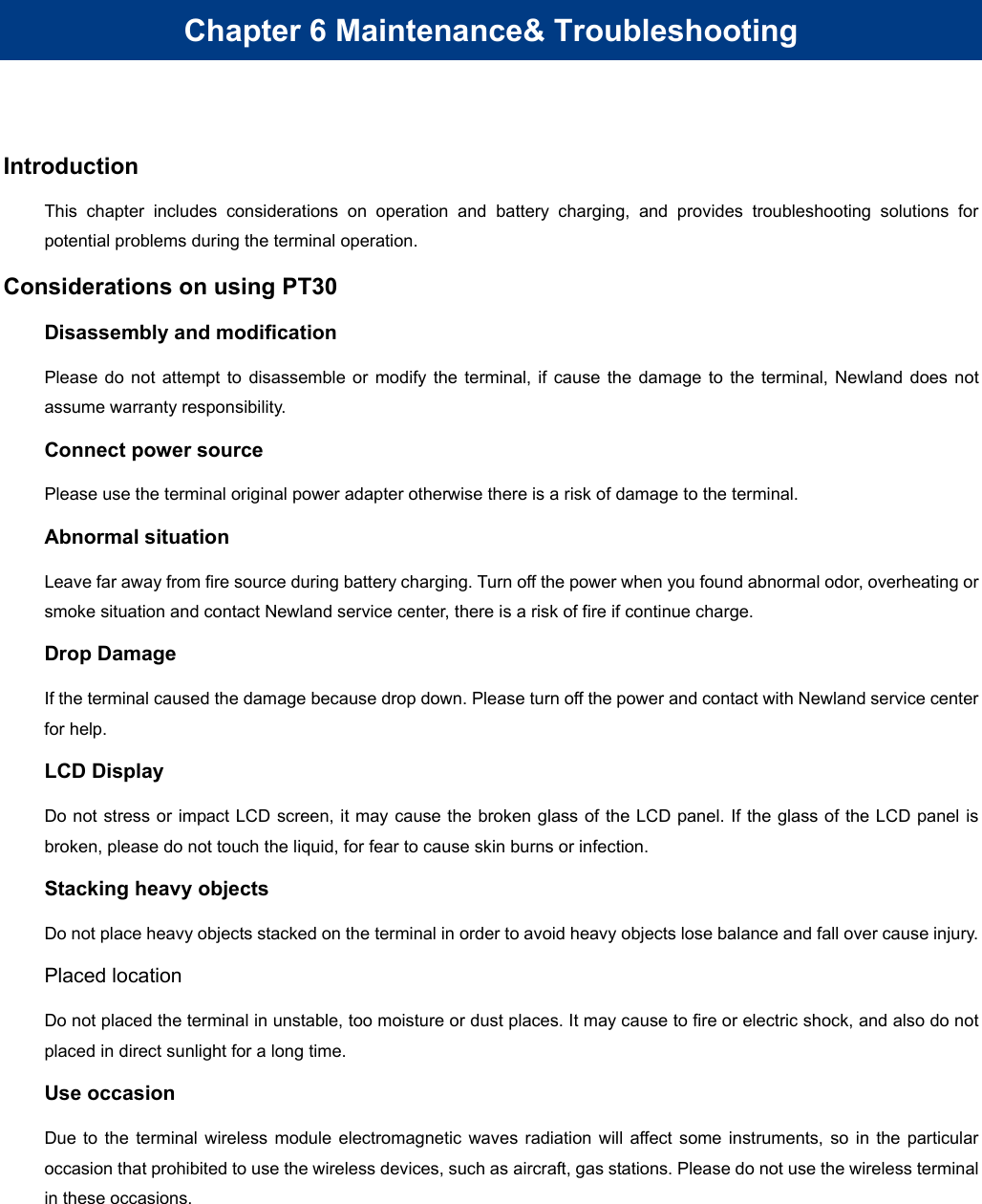 Chapter 6 Maintenance&amp; Troubleshooting Introduction This chapter includes considerations on operation and battery charging, and provides troubleshooting solutions for potential problems during the terminal operation. Considerations on using PT30 Disassembly and modification Please do not attempt to disassemble or modify the terminal, if cause the damage to the terminal, Newland does not assume warranty responsibility. Connect power source Please use the terminal original power adapter otherwise there is a risk of damage to the terminal. Abnormal situation Leave far away from fire source during battery charging. Turn off the power when you found abnormal odor, overheating or smoke situation and contact Newland service center, there is a risk of fire if continue charge. Drop Damage If the terminal caused the damage because drop down. Please turn off the power and contact with Newland service center for help. LCD Display Do not stress or impact LCD screen, it may cause the broken glass of the LCD panel. If the glass of the LCD panel is broken, please do not touch the liquid, for fear to cause skin burns or infection. Stacking heavy objects Do not place heavy objects stacked on the terminal in order to avoid heavy objects lose balance and fall over cause injury. Placed location Do not placed the terminal in unstable, too moisture or dust places. It may cause to fire or electric shock, and also do not placed in direct sunlight for a long time. Use occasion Due to the terminal wireless module electromagnetic waves radiation will affect some instruments, so in the particular occasion that prohibited to use the wireless devices, such as aircraft, gas stations. Please do not use the wireless terminal in these occasions. 