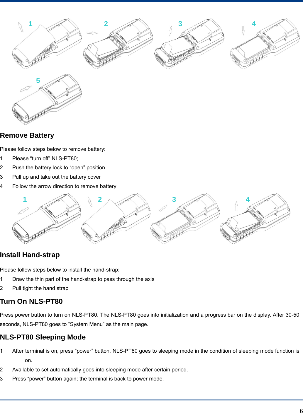  6      Remove Battery Please follow steps below to remove battery: 1  Please “turn off” NLS-PT80; 2  Push the battery lock to “open” position 3  Pull up and take out the battery cover 4  Follow the arrow direction to remove battery  Install Hand-strap Please follow steps below to install the hand-strap: 1  Draw the thin part of the hand-strap to pass through the axis 2  Pull tight the hand strap Turn On NLS-PT80 Press power button to turn on NLS-PT80. The NLS-PT80 goes into initialization and a progress bar on the display. After 30-50 seconds, NLS-PT80 goes to “System Menu” as the main page. NLS-PT80 Sleeping Mode 1  After terminal is on, press “power” button, NLS-PT80 goes to sleeping mode in the condition of sleeping mode function is on. 2  Available to set automatically goes into sleeping mode after certain period. 3  Press “power” button again; the terminal is back to power mode. 1 2 3 4 5 1 2 3 4 