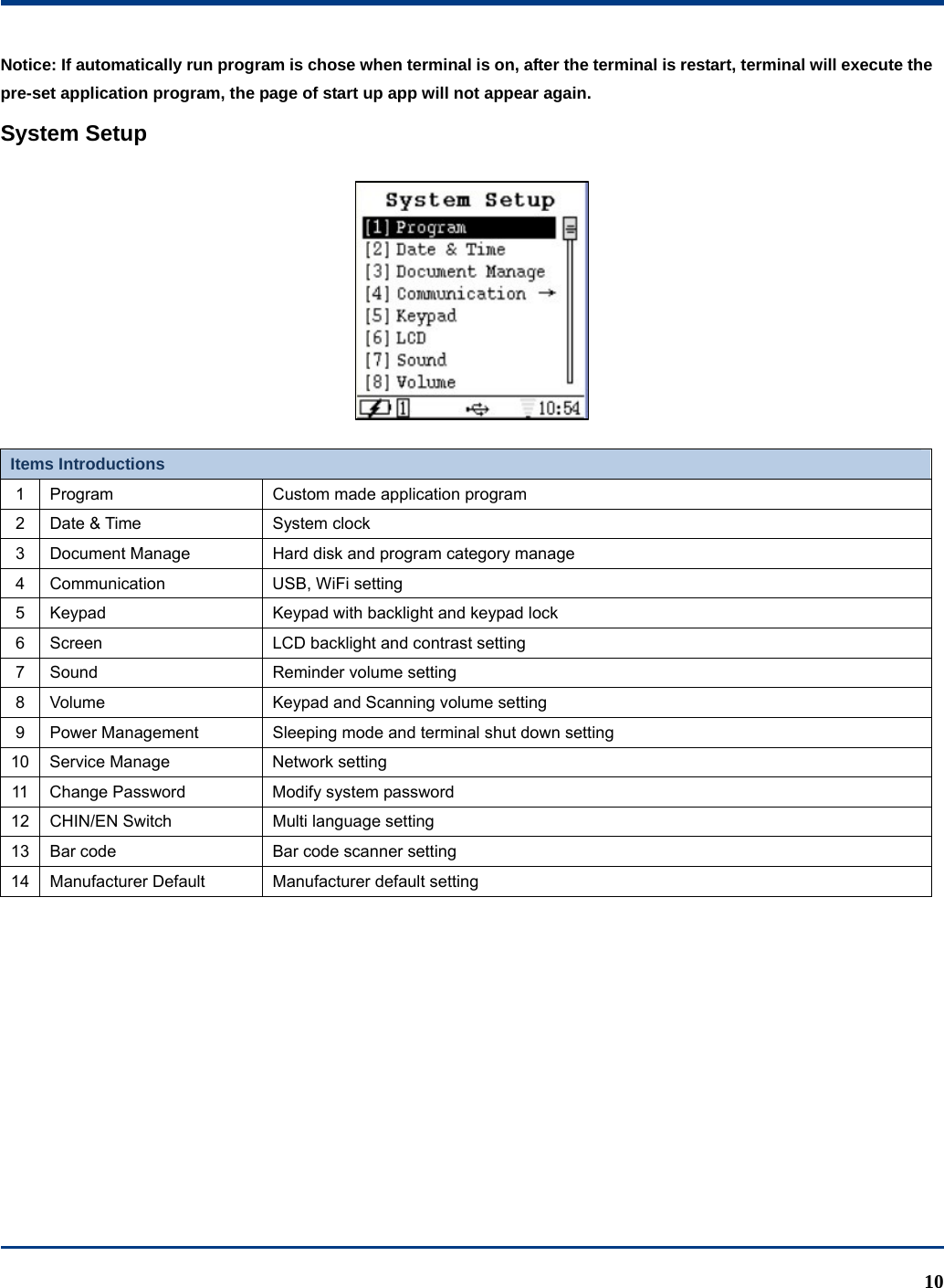  10 Notice: If automatically run program is chose when terminal is on, after the terminal is restart, terminal will execute the pre-set application program, the page of start up app will not appear again. System Setup   Items Introductions 1  Program  Custom made application program 2  Date &amp; Time  System clock 3  Document Manage  Hard disk and program category manage 4 Communication  USB, WiFi setting 5  Keypad  Keypad with backlight and keypad lock   6  Screen  LCD backlight and contrast setting 7  Sound  Reminder volume setting 8  Volume  Keypad and Scanning volume setting 9  Power Management  Sleeping mode and terminal shut down setting 10  Service Manage  Network setting 11  Change Password  Modify system password   12  CHIN/EN Switch  Multi language setting 13  Bar code  Bar code scanner setting 14 Manufacturer Default  Manufacturer default setting 