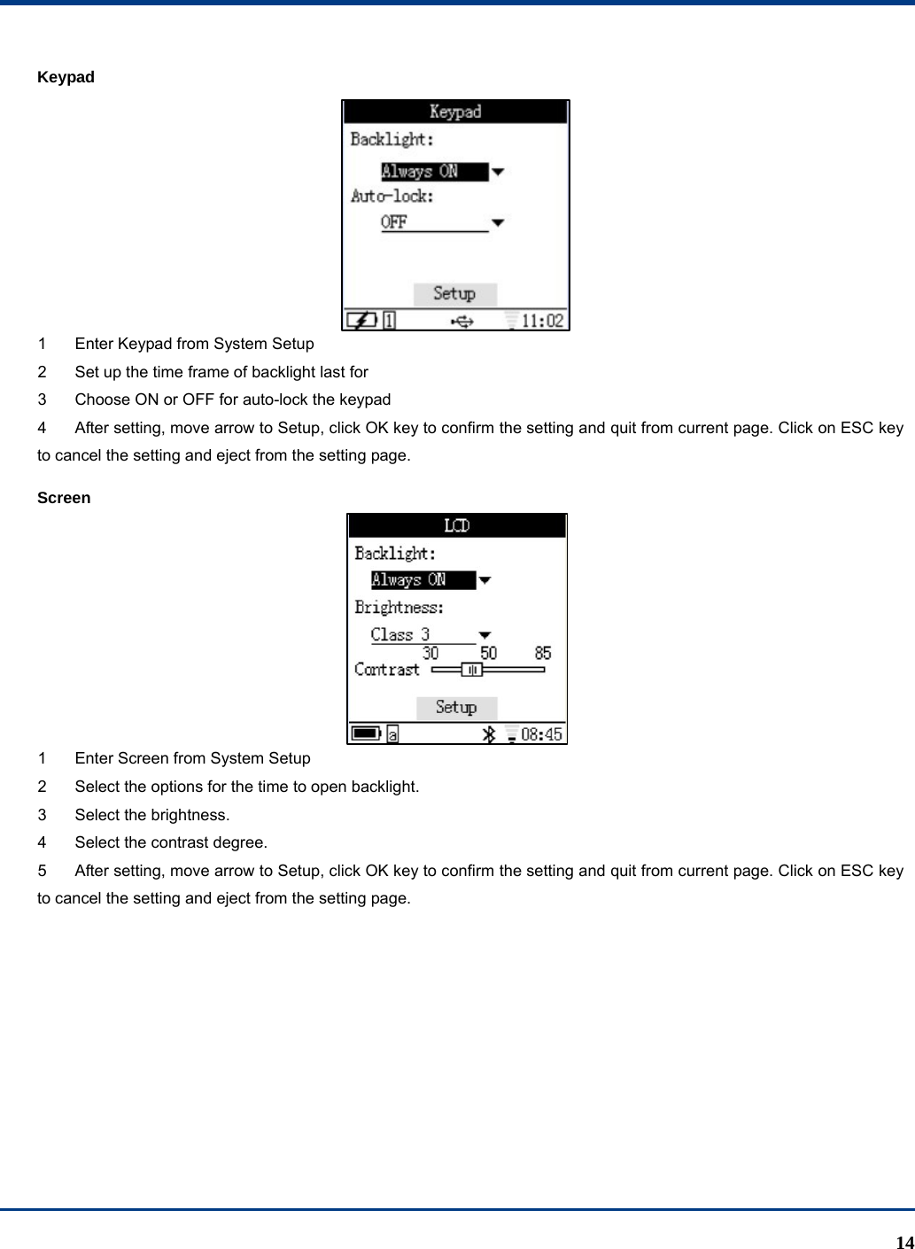  14 Keypad  1  Enter Keypad from System Setup   2  Set up the time frame of backlight last for   3  Choose ON or OFF for auto-lock the keypad   4  After setting, move arrow to Setup, click OK key to confirm the setting and quit from current page. Click on ESC key to cancel the setting and eject from the setting page. Screen  1  Enter Screen from System Setup   2  Select the options for the time to open backlight. 3  Select the brightness. 4  Select the contrast degree. 5  After setting, move arrow to Setup, click OK key to confirm the setting and quit from current page. Click on ESC key to cancel the setting and eject from the setting page.