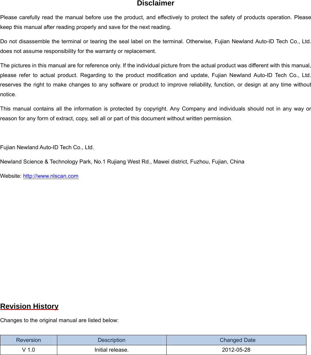  Disclaimer Please carefully read the manual before use the product, and effectively to protect the safety of products operation. Please keep this manual after reading properly and save for the next reading. Do not disassemble the terminal or tearing the seal label on the terminal. Otherwise, Fujian Newland Auto-ID Tech Co., Ltd. does not assume responsibility for the warranty or replacement. The pictures in this manual are for reference only. If the individual picture from the actual product was different with this manual, please refer to actual product. Regarding to the product modification and update, Fujian Newland Auto-ID Tech Co., Ltd. reserves the right to make changes to any software or product to improve reliability, function, or design at any time without notice. This manual contains all the information is protected by copyright. Any Company and individuals should not in any way or reason for any form of extract, copy, sell all or part of this document without written permission.  Fujian Newland Auto-ID Tech Co., Ltd. Newland Science &amp; Technology Park, No.1 Rujiang West Rd., Mawei district, Fuzhou, Fujian, China Website: http://www.nlscan.com         Revision History Changes to the original manual are listed below:  Reversion  Description   Changed Date V 1.0  Initial release.  2012-05-28 