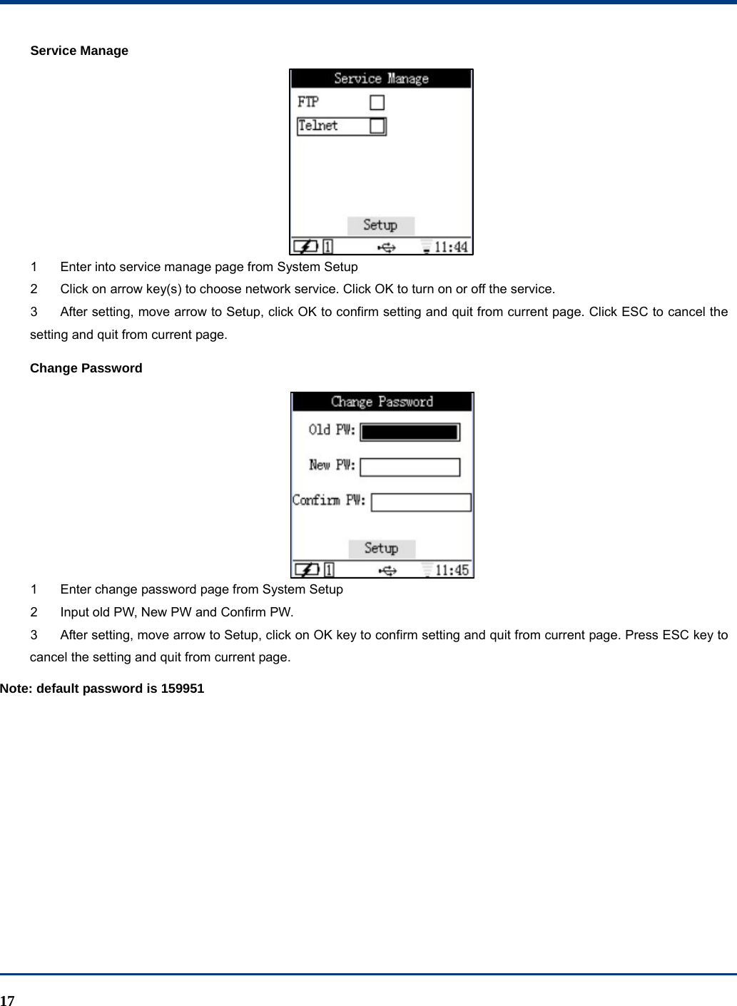  17 Service Manage  1  Enter into service manage page from System Setup 2  Click on arrow key(s) to choose network service. Click OK to turn on or off the service. 3  After setting, move arrow to Setup, click OK to confirm setting and quit from current page. Click ESC to cancel the setting and quit from current page. Change Password  1  Enter change password page from System Setup 2  Input old PW, New PW and Confirm PW.   3  After setting, move arrow to Setup, click on OK key to confirm setting and quit from current page. Press ESC key to cancel the setting and quit from current page. Note: default password is 159951 