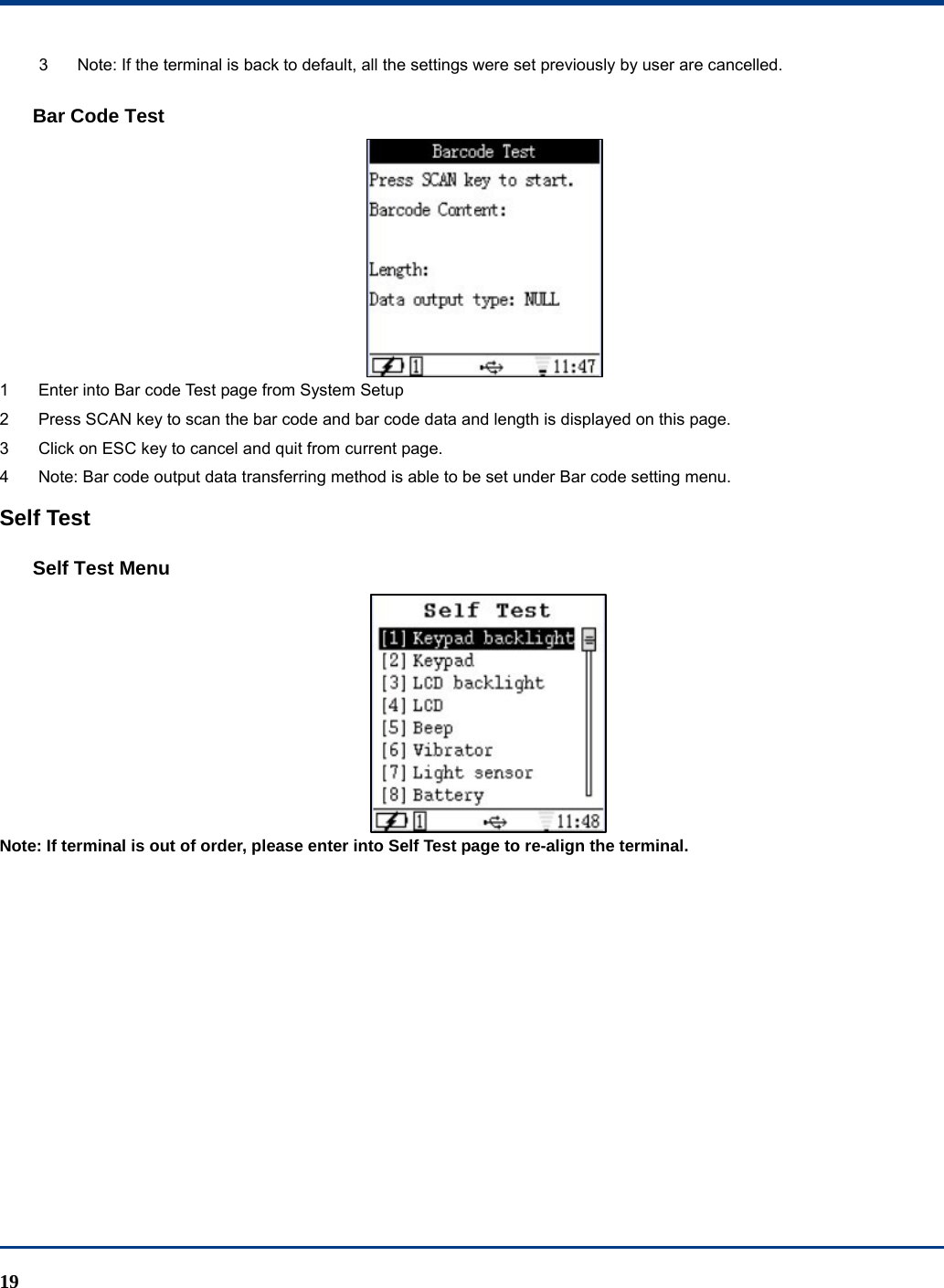  19 3  Note: If the terminal is back to default, all the settings were set previously by user are cancelled. Bar Code Test  1  Enter into Bar code Test page from System Setup 2  Press SCAN key to scan the bar code and bar code data and length is displayed on this page. 3  Click on ESC key to cancel and quit from current page. 4  Note: Bar code output data transferring method is able to be set under Bar code setting menu.   Self Test Self Test Menu  Note: If terminal is out of order, please enter into Self Test page to re-align the terminal. 