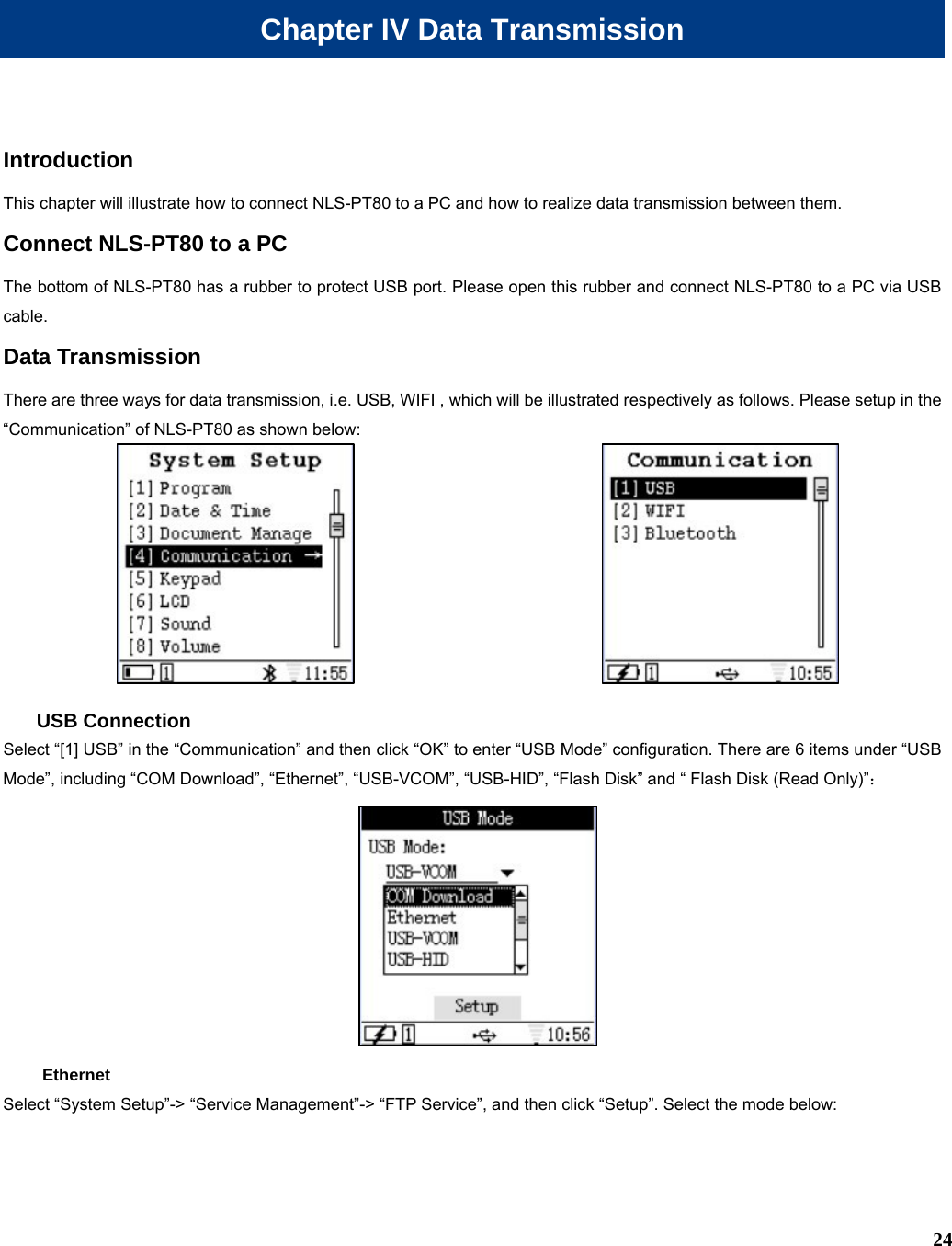  24 Chapter IV Data Transmission Introduction This chapter will illustrate how to connect NLS-PT80 to a PC and how to realize data transmission between them. Connect NLS-PT80 to a PC The bottom of NLS-PT80 has a rubber to protect USB port. Please open this rubber and connect NLS-PT80 to a PC via USB cable. Data Transmission There are three ways for data transmission, i.e. USB, WIFI , which will be illustrated respectively as follows. Please setup in the “Communication” of NLS-PT80 as shown below:   USB Connection Select “[1] USB” in the “Communication” and then click “OK” to enter “USB Mode” configuration. There are 6 items under “USB Mode”, including “COM Download”, “Ethernet”, “USB-VCOM”, “USB-HID”, “Flash Disk” and “ Flash Disk (Read Only)”：  Ethernet Select “System Setup”-&gt; “Service Management”-&gt; “FTP Service”, and then click “Setup”. Select the mode below: 