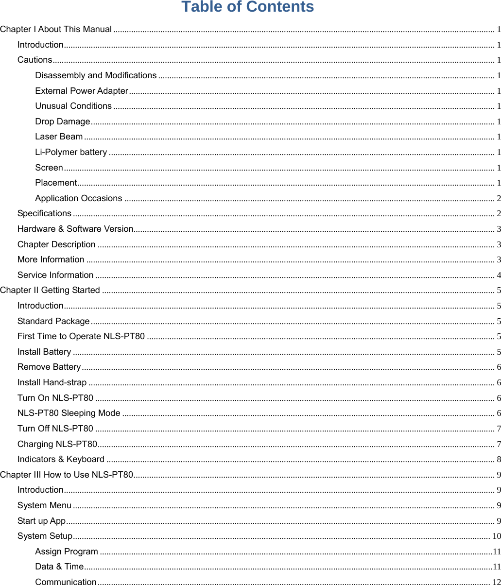 Table of Contents Chapter I About This Manual .......................................................................................................................................................................... 1Introduction ................................................................................................................................................................................................ 1Cautions ..................................................................................................................................................................................................... 1Disassembly and Modifications ...................................................................................................................................................... 1External Power Adapter ................................................................................................................................................................... 1Unusual Conditions .......................................................................................................................................................................... 1Drop Damage .................................................................................................................................................................................... 1Laser Beam ....................................................................................................................................................................................... 1Li-Polymer battery ............................................................................................................................................................................ 1Screen ................................................................................................................................................................................................ 1Placement .......................................................................................................................................................................................... 1Application Occasions ..................................................................................................................................................................... 2Specifications ............................................................................................................................................................................................ 2Hardware &amp; Software Version................................................................................................................................................................. 3Chapter Description ................................................................................................................................................................................. 3More Information ...................................................................................................................................................................................... 3Service Information .................................................................................................................................................................................. 4Chapter II Getting Started ............................................................................................................................................................................... 5Introduction ................................................................................................................................................................................................ 5Standard Package .................................................................................................................................................................................... 5First Time to Operate NLS-PT80 ........................................................................................................................................................... 5Install Battery ............................................................................................................................................................................................ 5Remove Battery ........................................................................................................................................................................................ 6Install Hand-strap ..................................................................................................................................................................................... 6Turn On NLS-PT80 .................................................................................................................................................................................. 6NLS-PT80 Sleeping Mode ...................................................................................................................................................................... 6Turn Off NLS-PT80 .................................................................................................................................................................................. 7Charging NLS-PT80 ................................................................................................................................................................................. 7Indicators &amp; Keyboard ............................................................................................................................................................................. 8Chapter III How to Use NLS-PT80 ................................................................................................................................................................. 9Introduction ................................................................................................................................................................................................ 9System Menu ............................................................................................................................................................................................ 9Start up App ............................................................................................................................................................................................... 9System Setup .......................................................................................................................................................................................... 10Assign Program ............................................................................................................................................................................... 11Data &amp; Time ...................................................................................................................................................................................... 11Communication ............................................................................................................................................................................... 12