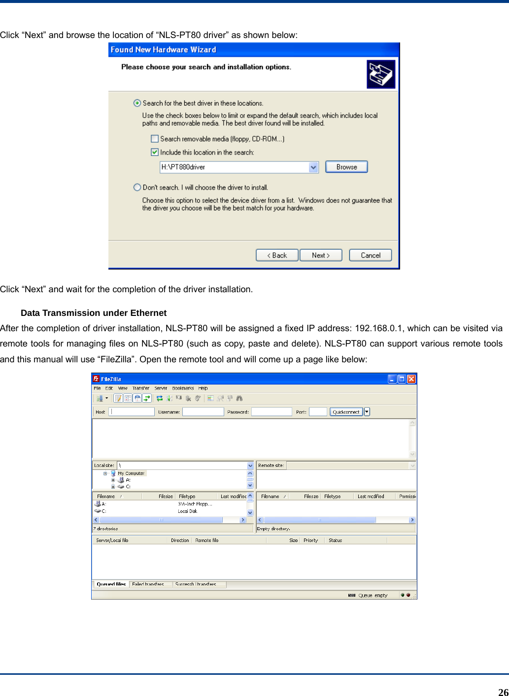  26 Click “Next” and browse the location of “NLS-PT80 driver” as shown below:  Click “Next” and wait for the completion of the driver installation. Data Transmission under Ethernet After the completion of driver installation, NLS-PT80 will be assigned a fixed IP address: 192.168.0.1, which can be visited via remote tools for managing files on NLS-PT80 (such as copy, paste and delete). NLS-PT80 can support various remote tools and this manual will use “FileZilla”. Open the remote tool and will come up a page like below:  