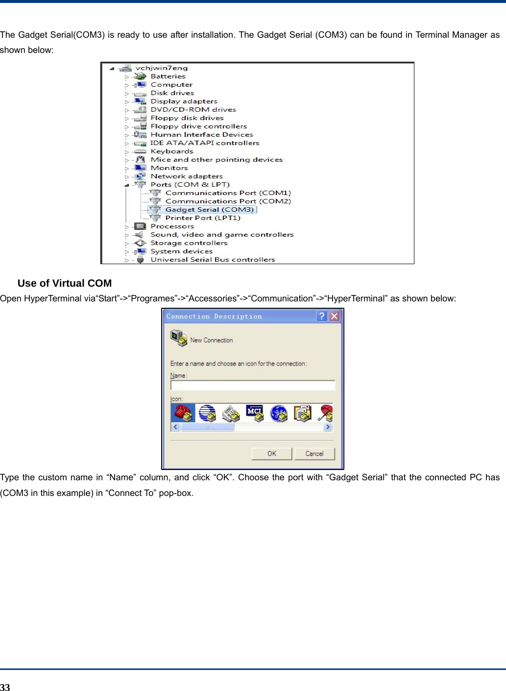  33 The Gadget Serial(COM3) is ready to use after installation. The Gadget Serial (COM3) can be found in Terminal Manager as shown below:  Use of Virtual COM Open HyperTerminal via“Start”-&gt;“Programes”-&gt;“Accessories”-&gt;“Communication”-&gt;“HyperTerminal” as shown below:  Type the custom name in “Name” column, and click “OK”. Choose the port with “Gadget Serial” that the connected PC has (COM3 in this example) in “Connect To” pop-box.   