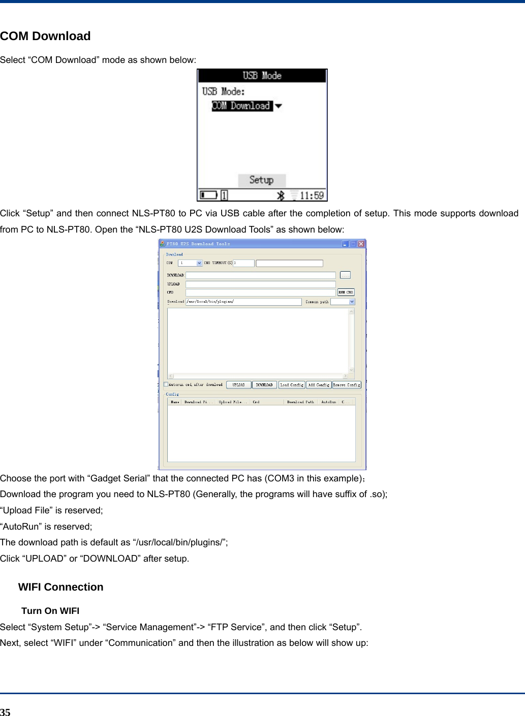  35 COM Download Select “COM Download” mode as shown below:  Click “Setup” and then connect NLS-PT80 to PC via USB cable after the completion of setup. This mode supports download from PC to NLS-PT80. Open the “NLS-PT80 U2S Download Tools” as shown below:  Choose the port with “Gadget Serial” that the connected PC has (COM3 in this example)； Download the program you need to NLS-PT80 (Generally, the programs will have suffix of .so); “Upload File” is reserved; “AutoRun” is reserved; The download path is default as “/usr/local/bin/plugins/”; Click “UPLOAD” or “DOWNLOAD” after setup. WIFI Connection Turn On WIFI Select “System Setup”-&gt; “Service Management”-&gt; “FTP Service”, and then click “Setup”. Next, select “WIFI” under “Communication” and then the illustration as below will show up: 