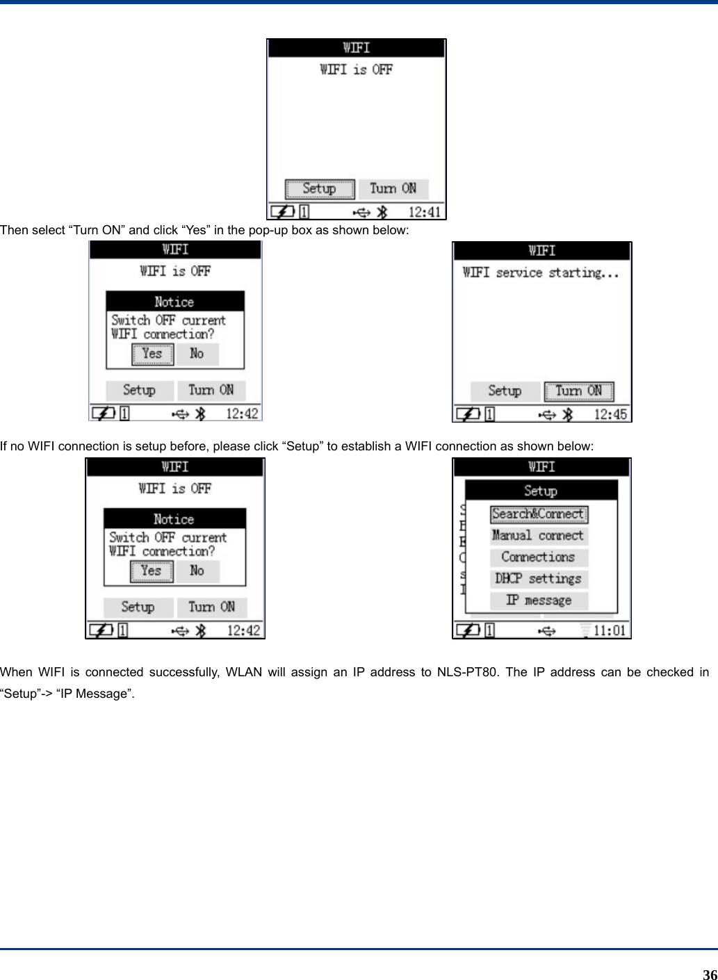  36  Then select “Turn ON” and click “Yes” in the pop-up box as shown below:   If no WIFI connection is setup before, please click “Setup” to establish a WIFI connection as shown below:   When WIFI is connected successfully, WLAN will assign an IP address to NLS-PT80. The IP address can be checked in “Setup”-&gt; “IP Message”.         