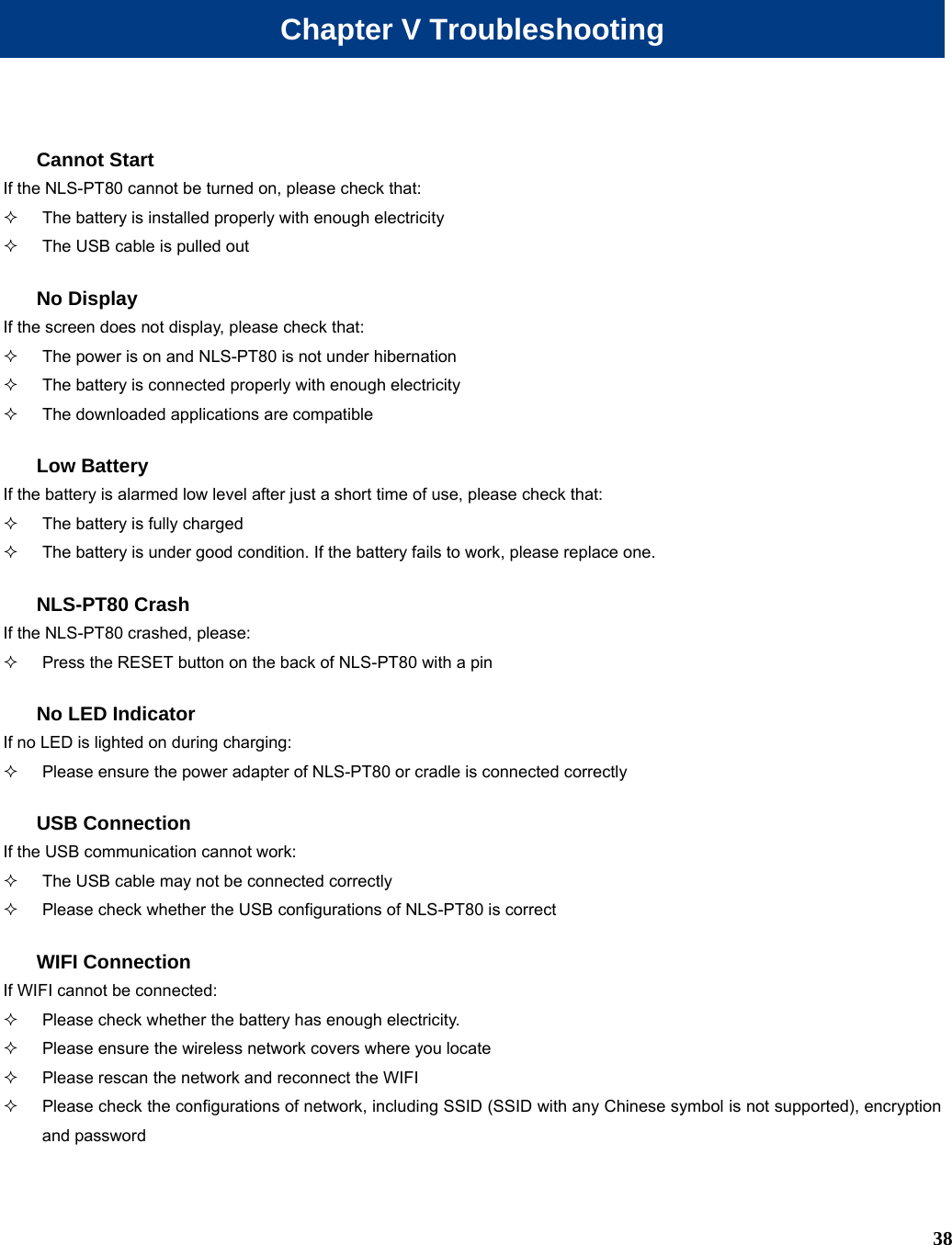  38 Chapter V Troubleshooting Cannot Start If the NLS-PT80 cannot be turned on, please check that:   The battery is installed properly with enough electricity   The USB cable is pulled out   No Display If the screen does not display, please check that:     The power is on and NLS-PT80 is not under hibernation   The battery is connected properly with enough electricity   The downloaded applications are compatible Low Battery If the battery is alarmed low level after just a short time of use, please check that:   The battery is fully charged   The battery is under good condition. If the battery fails to work, please replace one. NLS-PT80 Crash If the NLS-PT80 crashed, please:   Press the RESET button on the back of NLS-PT80 with a pin No LED Indicator   If no LED is lighted on during charging:   Please ensure the power adapter of NLS-PT80 or cradle is connected correctly   USB Connection If the USB communication cannot work:   The USB cable may not be connected correctly   Please check whether the USB configurations of NLS-PT80 is correct WIFI Connection If WIFI cannot be connected:   Please check whether the battery has enough electricity.   Please ensure the wireless network covers where you locate   Please rescan the network and reconnect the WIFI   Please check the configurations of network, including SSID (SSID with any Chinese symbol is not supported), encryption and password 
