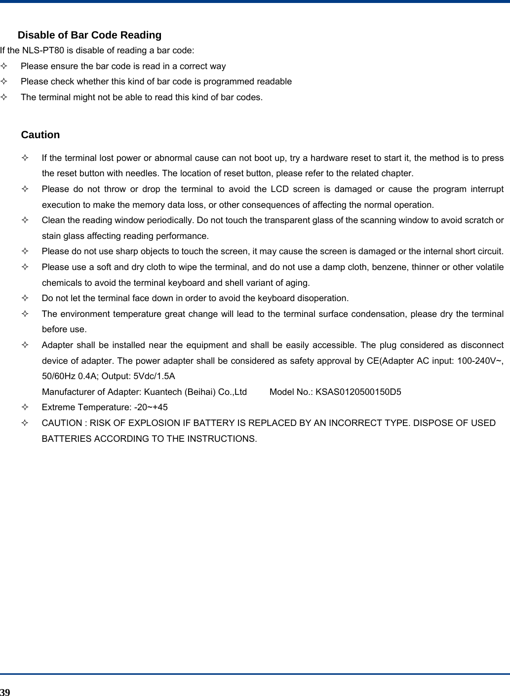  39 Disable of Bar Code Reading If the NLS-PT80 is disable of reading a bar code:   Please ensure the bar code is read in a correct way   Please check whether this kind of bar code is programmed readable   The terminal might not be able to read this kind of bar codes.  Caution   If the terminal lost power or abnormal cause can not boot up, try a hardware reset to start it, the method is to press the reset button with needles. The location of reset button, please refer to the related chapter.   Please do not throw or drop the terminal to avoid the LCD screen is damaged or cause the program interrupt execution to make the memory data loss, or other consequences of affecting the normal operation.   Clean the reading window periodically. Do not touch the transparent glass of the scanning window to avoid scratch or stain glass affecting reading performance.   Please do not use sharp objects to touch the screen, it may cause the screen is damaged or the internal short circuit.   Please use a soft and dry cloth to wipe the terminal, and do not use a damp cloth, benzene, thinner or other volatile chemicals to avoid the terminal keyboard and shell variant of aging.   Do not let the terminal face down in order to avoid the keyboard disoperation.   The environment temperature great change will lead to the terminal surface condensation, please dry the terminal before use.   Adapter shall be installed near the equipment and shall be easily accessible. The plug considered as disconnect device of adapter. The power adapter shall be considered as safety approval by CE(Adapter AC input: 100-240V~, 50/60Hz 0.4A; Output: 5Vdc/1.5A Manufacturer of Adapter: Kuantech (Beihai) Co.,Ltd          Model No.: KSAS0120500150D5   Extreme Temperature: -20~+45   CAUTION : RISK OF EXPLOSION IF BATTERY IS REPLACED BY AN INCORRECT TYPE. DISPOSE OF USED BATTERIES ACCORDING TO THE INSTRUCTIONS.   