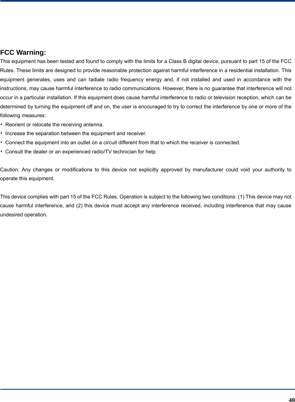  40   FCC Warning:  This equipment has been tested and found to comply with the limits for a Class B digital device, pursuant to part 15 of the FCC Rules. These limits are designed to provide reasonable protection against harmful interference in a residential installation. This equipment generates, uses and can radiate radio frequency energy and, if not installed and used in accordance with the instructions, may cause harmful interference to radio communications. However, there is no guarantee that interference will not occur in a particular installation. If this equipment does cause harmful interference to radio or television reception, which can be determined by turning the equipment off and on, the user is encouraged to try to correct the interference by one or more of the following measures: •  Reorient or relocate the receiving antenna. •  Increase the separation between the equipment and receiver. •  Connect the equipment into an outlet on a circuit different from that to which the receiver is connected. •  Consult the dealer or an experienced radio/TV technician for help.  Caution: Any changes or modiﬁcations to this device not explicitly approved by manufacturer could void your authority to operate this equipment.  This device complies with part 15 of the FCC Rules. Operation is subject to the following two conditions: (1) This device may not cause harmful interference, and (2) this device must accept any interference received, including interference that may cause undesired operation.  
