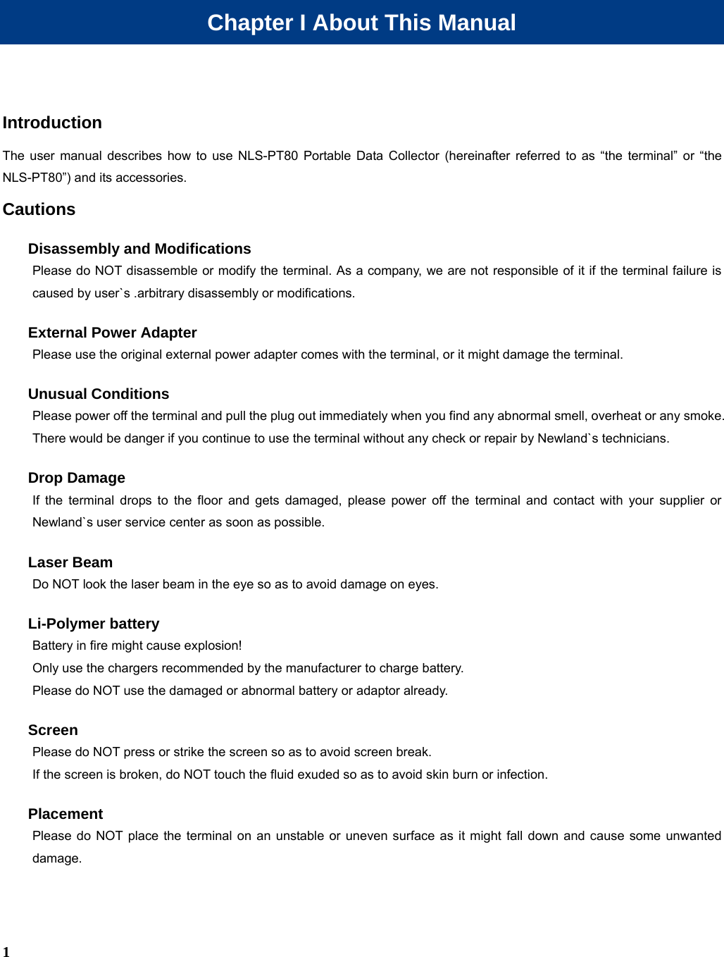  1 Chapter I About This Manual Introduction The user manual describes how to use NLS-PT80 Portable Data Collector (hereinafter referred to as “the terminal” or “the NLS-PT80”) and its accessories. Cautions Disassembly and Modifications Please do NOT disassemble or modify the terminal. As a company, we are not responsible of it if the terminal failure is caused by user`s .arbitrary disassembly or modifications. External Power Adapter Please use the original external power adapter comes with the terminal, or it might damage the terminal. Unusual Conditions Please power off the terminal and pull the plug out immediately when you find any abnormal smell, overheat or any smoke. There would be danger if you continue to use the terminal without any check or repair by Newland`s technicians. Drop Damage If the terminal drops to the floor and gets damaged, please power off the terminal and contact with your supplier or Newland`s user service center as soon as possible. Laser Beam Do NOT look the laser beam in the eye so as to avoid damage on eyes. Li-Polymer battery Battery in fire might cause explosion! Only use the chargers recommended by the manufacturer to charge battery. Please do NOT use the damaged or abnormal battery or adaptor already. Screen Please do NOT press or strike the screen so as to avoid screen break. If the screen is broken, do NOT touch the fluid exuded so as to avoid skin burn or infection. Placement Please do NOT place the terminal on an unstable or uneven surface as it might fall down and cause some unwanted damage. 