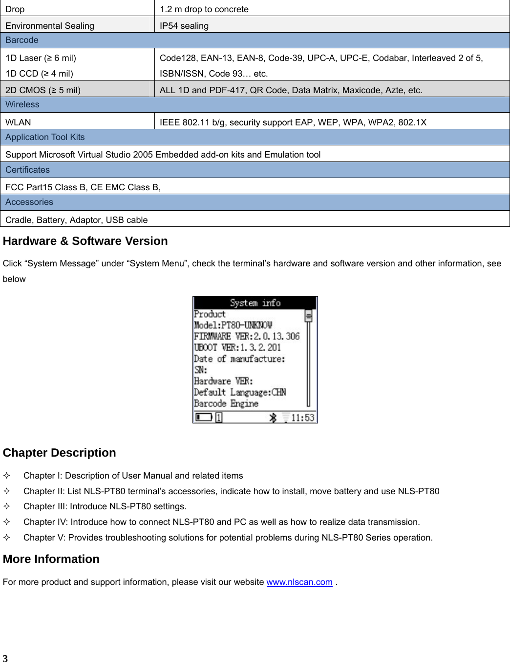  3 Drop  1.2 m drop to concrete   Environmental Sealing  IP54 sealing Barcode   1D Laser (≥ 6 mil) 1D CCD (≥ 4 mil) Code128, EAN-13, EAN-8, Code-39, UPC-A, UPC-E, Codabar, Interleaved 2 of 5, ISBN/ISSN, Code 93… etc. 2D CMOS (≥ 5 mil)  ALL 1D and PDF-417, QR Code, Data Matrix, Maxicode, Azte, etc. Wireless WLAN  IEEE 802.11 b/g, security support EAP, WEP, WPA, WPA2, 802.1X Application Tool Kits Support Microsoft Virtual Studio 2005 Embedded add-on kits and Emulation tool Certificates FCC Part15 Class B, CE EMC Class B,   Accessories Cradle, Battery, Adaptor, USB cable Hardware &amp; Software Version Click “System Message” under “System Menu”, check the terminal’s hardware and software version and other information, see below   Chapter Description   Chapter I: Description of User Manual and related items   Chapter II: List NLS-PT80 terminal’s accessories, indicate how to install, move battery and use NLS-PT80   Chapter III: Introduce NLS-PT80 settings.   Chapter IV: Introduce how to connect NLS-PT80 and PC as well as how to realize data transmission.  Chapter V: Provides troubleshooting solutions for potential problems during NLS-PT80 Series operation. More Information For more product and support information, please visit our website www.nlscan.com . 