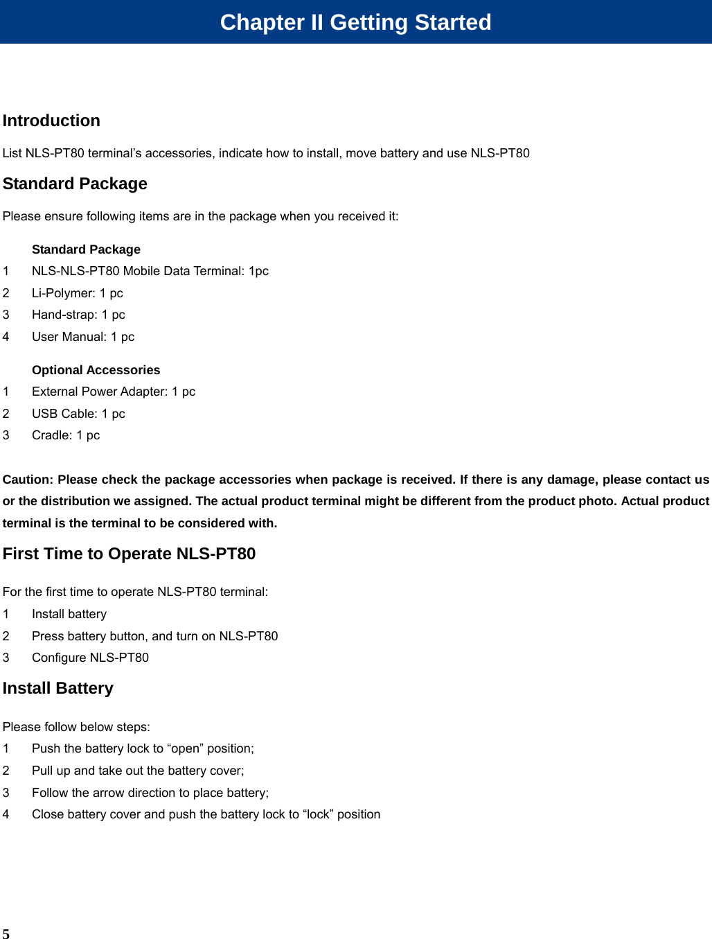  5 Chapter II Getting Started Introduction List NLS-PT80 terminal’s accessories, indicate how to install, move battery and use NLS-PT80 Standard Package Please ensure following items are in the package when you received it: Standard Package 1  NLS-NLS-PT80 Mobile Data Terminal: 1pc 2  Li-Polymer: 1 pc 3  Hand-strap: 1 pc 4  User Manual: 1 pc Optional Accessories 1  External Power Adapter: 1 pc 2  USB Cable: 1 pc 3  Cradle: 1 pc  Caution: Please check the package accessories when package is received. If there is any damage, please contact us or the distribution we assigned. The actual product terminal might be different from the product photo. Actual product terminal is the terminal to be considered with. First Time to Operate NLS-PT80 For the first time to operate NLS-PT80 terminal: 1 Install battery 2  Press battery button, and turn on NLS-PT80 3 Configure NLS-PT80 Install Battery Please follow below steps: 1  Push the battery lock to “open” position; 2  Pull up and take out the battery cover; 3  Follow the arrow direction to place battery; 4  Close battery cover and push the battery lock to “lock” position 