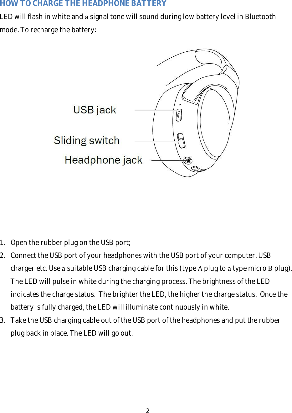 2HOWTOCHARGETHEHEADPHONEBATTERYLEDwillflashinwhiteandasignaltonewillsoundduringlowbatterylevelinBluetoothmode.Torechargethebattery:1. OpentherubberplugontheUSBport;2. ConnecttheUSBportofyourheadphoneswiththeUSBportofyourcomputer,USBchargeretc.UseasuitableUSBchargingcableforthis(typeAplugtoatypemicroBplug).TheLEDwillpulseinwhiteduringthechargingprocess.ThebrightnessoftheLEDindicatesthechargestatus.ThebrightertheLED,thehigherthechargestatus.Oncethebatteryisfullycharged,theLEDwillilluminatecontinuouslyinwhite.3. TaketheUSBchargingcableoutoftheUSBportoftheheadphonesandputtherubberplugbackinplace.TheLEDwillgoout.