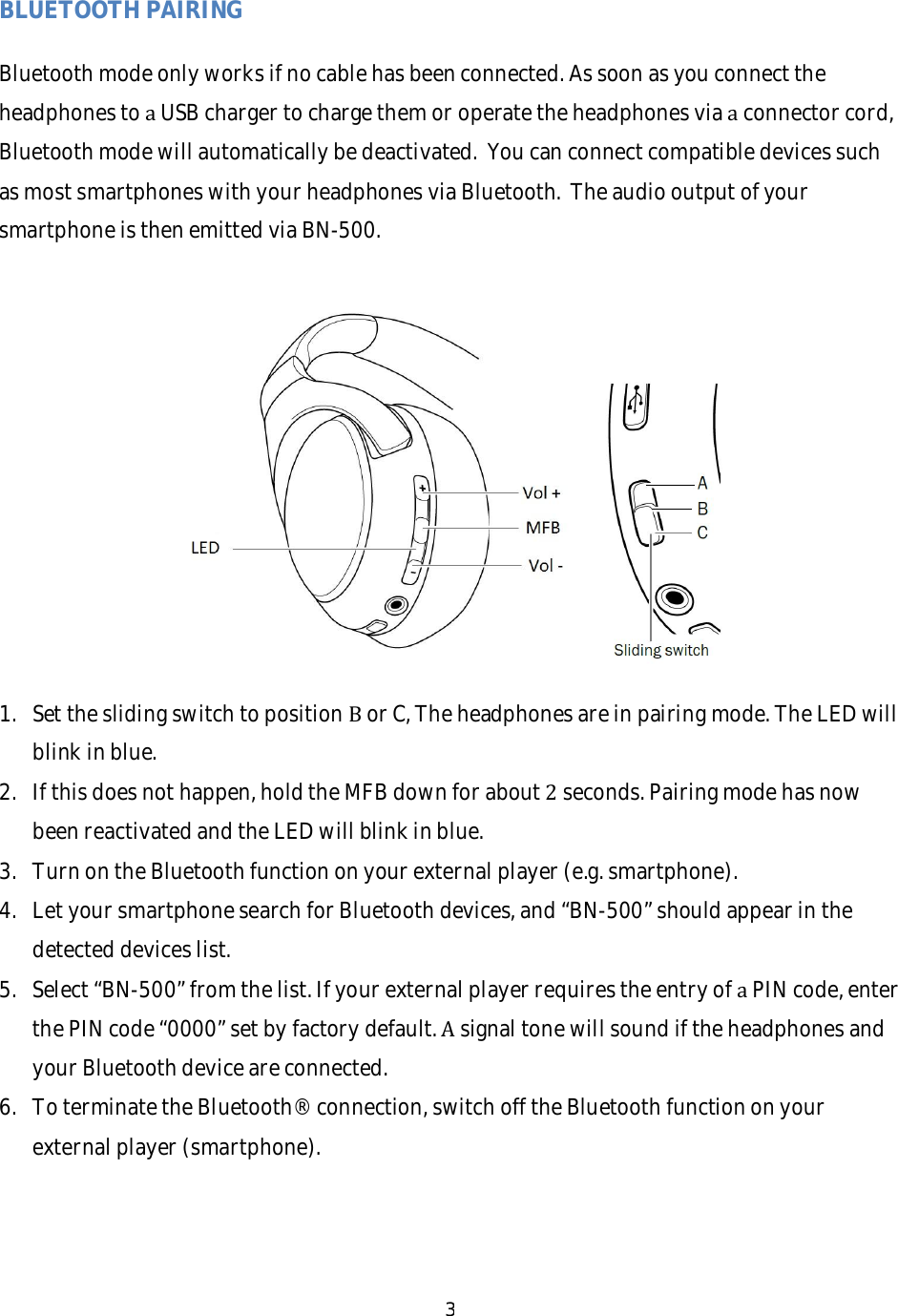 3BLUETOOTHPAIRINGBluetoothmodeonlyworksifnocablehasbeenconnected.AssoonasyouconnecttheheadphonestoaUSBchargertochargethemoroperatetheheadphonesviaaconnectorcord,Bluetoothmodewillautomaticallybedeactivated.YoucanconnectcompatibledevicessuchasmostsmartphoneswithyourheadphonesviaBluetooth.TheaudiooutputofyoursmartphoneisthenemittedviaBN-500.1. SettheslidingswitchtopositionBorC,Theheadphonesareinpairingmode.TheLEDwillblinkinblue.2. Ifthisdoesnothappen,holdtheMFBdownforabout2seconds.PairingmodehasnowbeenreactivatedandtheLEDwillblinkinblue.3. TurnontheBluetoothfunctiononyourexternalplayer(e.g.smartphone).4. LetyoursmartphonesearchforBluetoothdevices,and&ldquo;BN-500&rdquo;shouldappearinthedetecteddeviceslist.5. Select&ldquo;BN-500&rdquo;fromthelist.IfyourexternalplayerrequirestheentryofaPINcode,enterthePINcode&ldquo;0000&rdquo;setbyfactorydefault.AsignaltonewillsoundiftheheadphonesandyourBluetoothdeviceareconnected.6. ToterminatetheBluetooth&reg;connection,switchofftheBluetoothfunctiononyourexternalplayer(smartphone).