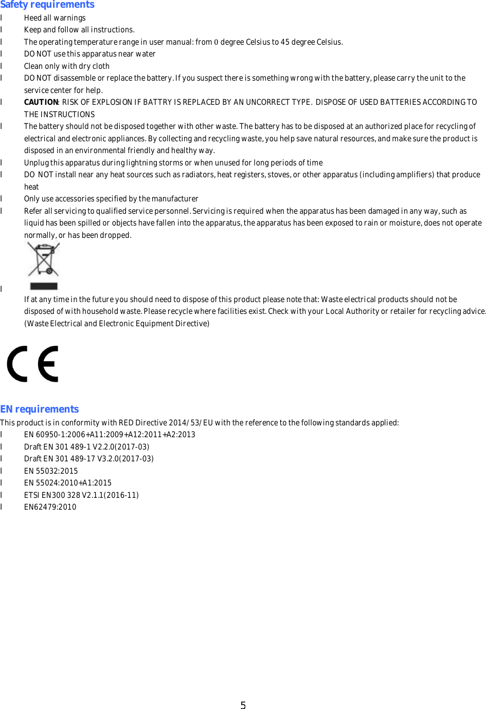 5SafetyrequirementslHeedallwarningslKeepandfollowallinstructions.lTheoperatingtemperaturerangeinusermanual:from0degreeCelsiusto45degreeCelsius.lDONOTusethisapparatusnearwaterlCleanonlywithdryclothlDONOTdisassembleorreplacethebattery.Ifyoususpectthereissomethingwrongwiththebattery,pleasecarrytheunittotheservicecenterforhelp.lCAUTION:RISKOFEXPLOSIONIFBATTRYISREPLACEDBYANUNCORRECTTYPE.DISPOSEOFUSEDBATTERIESACCORDINGTOTHEINSTRUCTIONSlThebatteryshouldnotbedisposedtogetherwithotherwaste.Thebatteryhastobedisposedatanauthorizedplaceforrecyclingofelectricalandelectronicappliances.Bycollectingandrecyclingwaste,youhelpsavenaturalresources,andmakesuretheproductisdisposedinanenvironmentalfriendlyandhealthyway.lUnplugthisapparatusduringlightningstormsorwhenunusedforlongperiodsoftimelDONOTinstallnearanyheatsourcessuchasradiators,heatregisters,stoves,orotherapparatus(includingamplifiers)thatproduceheatlOnlyuseaccessoriesspecifiedbythemanufacturerlReferallservicingtoqualifiedservicepersonnel.Servicingisrequiredwhentheapparatushasbeendamagedinanyway,suchasliquidhasbeenspilledorobjectshavefallenintotheapparatus,theapparatushasbeenexposedtorainormoisture,doesnotoperatenormally,orhasbeendropped.lIfatanytimeinthefutureyoushouldneedtodisposeofthisproductpleasenotethat:Wasteelectricalproductsshouldnotbedisposedofwithhouseholdwaste.Pleaserecyclewherefacilitiesexist.CheckwithyourLocalAuthorityorretailerforrecyclingadvice.(WasteElectricalandElectronicEquipmentDirective)ENrequirementsThisproductisinconformitywithREDDirective2014/53/EUwiththereferencetothefollowingstandardsapplied:lEN60950-1:2006+A11:2009+A12:2011+A2:2013lDraftEN301489-1V2.2.0(2017-03)lDraftEN301489-17V3.2.0(2017-03)lEN55032:2015lEN55024:2010+A1:2015lETSIEN300328V2.1.1(2016-11)lEN62479:2010