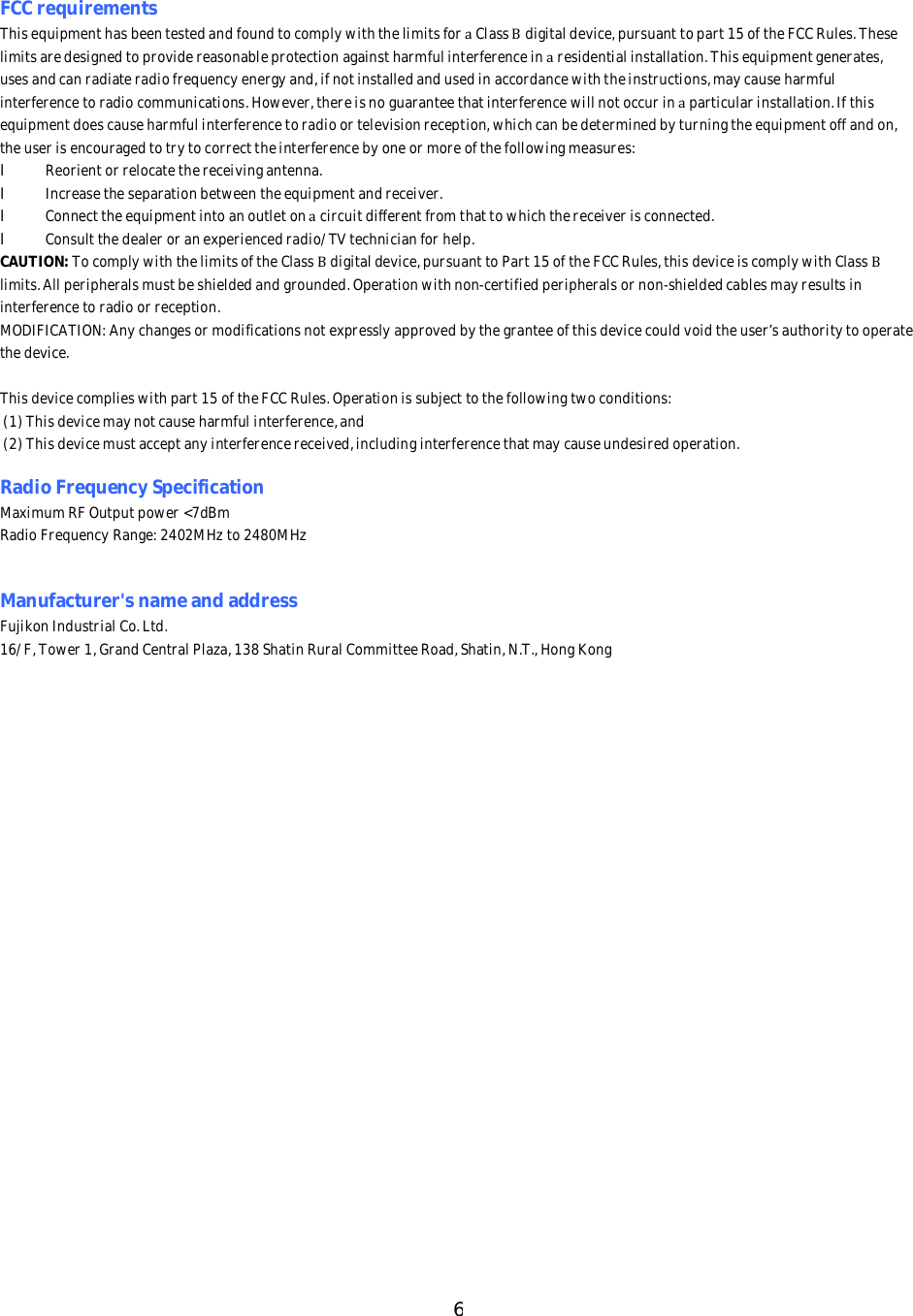 6FCCrequirementsThisequipmenthasbeentestedandfoundtocomplywiththelimitsforaClassBdigitaldevice,pursuanttopart15oftheFCCRules.Theselimitsaredesignedtoprovidereasonableprotectionagainstharmfulinterferenceinaresidentialinstallation.Thisequipmentgenerates,usesandcanradiateradiofrequencyenergyand,ifnotinstalledandusedinaccordancewiththeinstructions,maycauseharmfulinterferencetoradiocommunications.However,thereisnoguaranteethatinterferencewillnotoccurinaparticularinstallation.Ifthisequipmentdoescauseharmfulinterferencetoradioortelevisionreception,whichcanbedeterminedbyturningtheequipmentoffandon,theuserisencouragedtotrytocorrecttheinterferencebyoneormoreofthefollowingmeasures:lReorientorrelocatethereceivingantenna.lIncreasetheseparationbetweentheequipmentandreceiver.lConnecttheequipmentintoanoutletonacircuitdifferentfromthattowhichthereceiverisconnected.lConsultthedealeroranexperiencedradio/TVtechnicianforhelp.CAUTION:TocomplywiththelimitsoftheClassBdigitaldevice,pursuanttoPart15oftheFCCRules,thisdeviceiscomplywithClassBlimits.Allperipheralsmustbeshieldedandgrounded.Operationwithnon-certifiedperipheralsornon-shieldedcablesmayresultsininterferencetoradioorreception.MODIFICATION:Anychangesormodificationsnotexpresslyapprovedbythegranteeofthisdevicecouldvoidtheuser&rsquo;sauthoritytooperatethedevice.Thisdevicecomplieswithpart15oftheFCCRules.Operationissubjecttothefollowingtwoconditions:(1)Thisdevicemaynotcauseharmfulinterference,and(2)Thisdevicemustacceptanyinterferencereceived,includinginterferencethatmaycauseundesiredoperation.RadioFrequencySpecificationMaximumRFOutputpower<7dBmRadioFrequencyRange:2402MHzto2480MHzManufacturer'snameandaddressFujikonIndustrialCo.Ltd.16/F,Tower1,GrandCentralPlaza,138ShatinRuralCommitteeRoad,Shatin,N.T.,HongKong