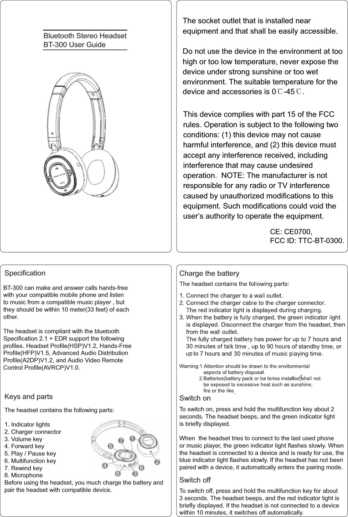 %OXHWRRWK6WHUHR+HDGVHW%78VHU*XLGH6SHFLILFDWLRQ&amp;(&amp;()&amp;&amp;,'77&amp;%7%7FDQPDNHDQGDQVZHUFDOOVKDQGVIUHHZLWK\RXUFRPSDWLEOHPRELOHSKRQHDQGOLVWHQWRPXVLFIURPDFRPSDWLEOHPXVLFSOD\HUEXWWKH\VKRXOGEHZLWKLQPHWHUIHHWRIHDFKRWKHU7KHKHDGVHWLVFRPSOLDQWZLWKWKHEOXHWRRWK6SHFLILFDWLRQ('5VXSSRUWWKHIROORZLQJSURILOHV+HDGVHW3URILOH+639+DQGV)UHH3URILOH+)39$GYDQFHG$XGLR'LVWULEXWLRQ3URILOH$'39DQG$XGLR9LGHR5HPRWH&amp;RQWURO3URILOH$95&amp;39&amp;KDUJHWKHEDWWHU\6ZLWFKRQ6ZLWFKRII7RVZLWFKRQSUHVVDQGKROGWKHPXOWLIXQFWLRQNH\DERXWVHFRQGV7KHKHDGVHWEHHSVDQGWKHJUHHQLQGLFDWRUOLJKWLVEULHIO\GLVSOD\HG:KHQWKHKHDGVHWWULHVWRFRQQHFWWRWKHODVWXVHGSKRQHRUPXVLFSOD\HUWKHJUHHQLQGLFDWRUOLJKWIODVKHVVORZO\:KHQWKHKHDGVHWLVFRQQHFWHGWRDGHYLFHDQGLVUHDG\IRUXVHWKHEOXHLQGLFDWRUOLJKWIODVKHVVORZO\,IWKHKHDGVHWKDVQRWEHHQSDLUHGZLWKDGHYLFHLWDXWRPDWLFDOO\HQWHUVWKHSDLULQJPRGH7RVZLWFKRIISUHVVDQGKROGWKHPXOWLIXQFWLRQNH\IRUDERXWVHFRQGV7KHKHDGVHWEHHSVDQGWKHUHGLQGLFDWRUOLJKWLVEULHIO\GLVSOD\HG,IWKHKHDGVHWLVQRWFRQQHFWHGWRDGHYLFHZLWKLQPLQXWHVLWVZLWFKHVRIIDXWRPDWLFDOO\.H\VDQGSDUWV7KHKHDGVHWFRQWDLQVWKHIROORZLQJSDUWV,QGLFDWRUOLJKWV&amp;KDUJHUFRQQHFWRU9ROXPHNH\)RUZDUGNH\3OD\3DXVHNH\0XOWLIXQFWLRQNH\5HZLQGNH\0LFURSKRQH%HIRUHXVLQJWKHKHDGVHW\RXPXFKFKDUJHWKHEDWWHU\DQGSDLUWKHKHDGVHWZLWKFRPSDWLEOHGHYLFH352/8;(352/8;(352/8;(55The socket outlet that is installed nearequipment and that shall be easily accessible.Do not use the device in the environment at toohigh or too low temperature, never expose thedevice under strong sunshine or too wetenvironment. The suitable temperature for thedevice and accessories is 0℃-45℃.This device complies with part 15 of the FCCrules. Operation is subject to the following twoconditions: (1) this device may not causeharmful interference, and (2) this device mustaccept any interference received, includinginterference that may cause undesiredoperation. NOTE: The manufacturer is notresponsible for any radio or TV interferencecaused by unauthorized modifications to thisequipment. Such modifications could void theuser&rsquo;s authority to operate the equipment.