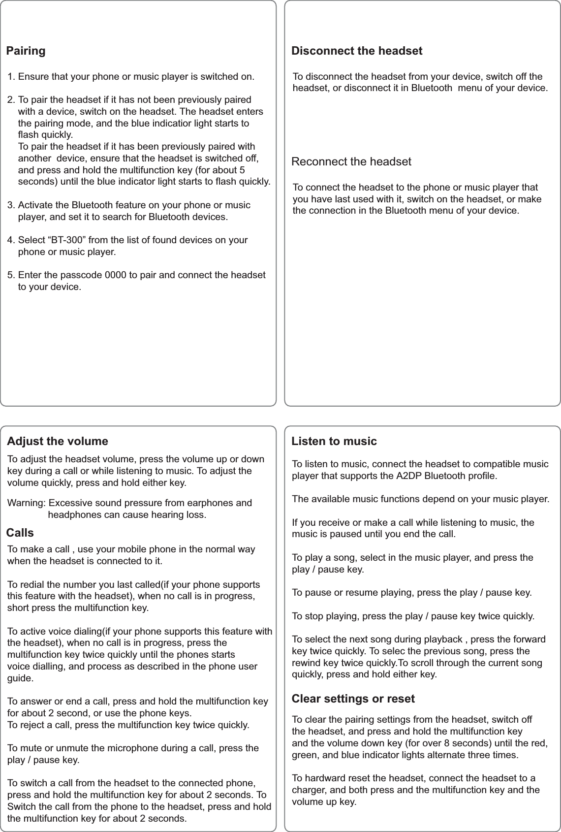 3DLULQJ 'LVFRQQHFWWKHKHDGVHW(QVXUHWKDW\RXUSKRQHRUPXVLFSOD\HULVVZLWFKHGRQ7RSDLUWKHKHDGVHWLILWKDVQRWEHHQSUHYLRXVO\SDLUHGZLWKDGHYLFHVZLWFKRQWKHKHDGVHW7KHKHDGVHWHQWHUVWKHSDLULQJPRGHDQGWKHEOXHLQGLFDWLRUOLJKWVWDUWVWRIODVKTXLFNO\7RSDLUWKHKHDGVHWLILWKDVEHHQSUHYLRXVO\SDLUHGZLWKDQRWKHUGHYLFHHQVXUHWKDWWKHKHDGVHWLVVZLWFKHGRIIDQGSUHVVDQGKROGWKHPXOWLIXQFWLRQNH\IRUDERXWVHFRQGVXQWLOWKHEOXHLQGLFDWRUOLJKWVWDUWVWRIODVKTXLFNO\$FWLYDWHWKH%OXHWRRWKIHDWXUHRQ\RXUSKRQHRUPXVLFSOD\HUDQGVHWLWWRVHDUFKIRU%OXHWRRWKGHYLFHV6HOHFW&sup3;%7&acute;IURPWKHOLVWRIIRXQGGHYLFHVRQ\RXUSKRQHRUPXVLFSOD\HU(QWHUWKHSDVVFRGHWRSDLUDQGFRQQHFWWKHKHDGVHWWR\RXUGHYLFH$GMXVWWKHYROXPH /LVWHQWRPXVLF&amp;OHDUVHWWLQJVRUUHVHW7RDGMXVWWKHKHDGVHWYROXPHSUHVVWKHYROXPHXSRUGRZQNH\GXULQJDFDOORUZKLOHOLVWHQLQJWRPXVLF7RDGMXVWWKHYROXPHTXLFNO\SUHVVDQGKROGHLWKHUNH\:DUQLQJ([FHVVLYHVRXQGSUHVVXUHIURPHDUSKRQHVDQGKHDGSKRQHVFDQFDXVHKHDULQJORVV7ROLVWHQWRPXVLFFRQQHFWWKHKHDGVHWWRFRPSDWLEOHPXVLFSOD\HUWKDWVXSSRUWVWKH$'3%OXHWRRWKSURILOH7KHDYDLODEOHPXVLFIXQFWLRQVGHSHQGRQ\RXUPXVLFSOD\HU,I\RXUHFHLYHRUPDNHDFDOOZKLOHOLVWHQLQJWRPXVLFWKHPXVLFLVSDXVHGXQWLO\RXHQGWKHFDOO7RSOD\DVRQJVHOHFWLQWKHPXVLFSOD\HUDQGSUHVVWKHSOD\SDXVHNH\7RSDXVHRUUHVXPHSOD\LQJSUHVVWKHSOD\SDXVHNH\7RVWRSSOD\LQJSUHVVWKHSOD\SDXVHNH\WZLFHTXLFNO\7RVHOHFWWKHQH[WVRQJGXULQJSOD\EDFNSUHVVWKHIRUZDUGNH\WZLFHTXLFNO\7RVHOHFWKHSUHYLRXVVRQJSUHVVWKHUHZLQGNH\WZLFHTXLFNO\7RVFUROOWKURXJKWKHFXUUHQWVRQJTXLFNO\SUHVVDQGKROGHLWKHUNH\7RFOHDUWKHSDLULQJVHWWLQJVIURPWKHKHDGVHWVZLWFKRIIWKHKHDGVHWDQGSUHVVDQGKROGWKHPXOWLIXQFWLRQNH\DQGWKHYROXPHGRZQNH\IRURYHUVHFRQGVXQWLOWKHUHGJUHHQDQGEOXHLQGLFDWRUOLJKWVDOWHUQDWHWKUHHWLPHV7RKDUGZDUGUHVHWWKHKHDGVHWFRQQHFWWKHKHDGVHWWRDFKDUJHUDQGERWKSUHVVDQGWKHPXOWLIXQFWLRQNH\DQGWKHYROXPHXSNH\&amp;DOOV7RPDNHDFDOOXVH\RXUPRELOHSKRQHLQWKHQRUPDOZD\ZKHQWKHKHDGVHWLVFRQQHFWHGWRLW7RUHGLDOWKHQXPEHU\RXODVWFDOOHGLI\RXUSKRQHVXSSRUWVWKLVIHDWXUHZLWKWKHKHDGVHWZKHQQRFDOOLVLQSURJUHVVVKRUWSUHVVWKHPXOWLIXQFWLRQNH\7RDFWLYHYRLFHGLDOLQJLI\RXUSKRQHVXSSRUWVWKLVIHDWXUHZLWKWKHKHDGVHWZKHQQRFDOOLVLQSURJUHVVSUHVVWKHPXOWLIXQFWLRQNH\WZLFHTXLFNO\XQWLOWKHSKRQHVVWDUWVYRLFHGLDOOLQJDQGSURFHVVDVGHVFULEHGLQWKHSKRQHXVHUJXLGH7RDQVZHURUHQGDFDOOSUHVVDQGKROGWKHPXOWLIXQFWLRQNH\IRUDERXWVHFRQGRUXVHWKHSKRQHNH\V7RUHMHFWDFDOOSUHVVWKHPXOWLIXQFWLRQNH\WZLFHTXLFNO\7RPXWHRUXQPXWHWKHPLFURSKRQHGXULQJDFDOOSUHVVWKHSOD\SDXVHNH\7RVZLWFKDFDOOIURPWKHKHDGVHWWRWKHFRQQHFWHGSKRQHSUHVVDQGKROGWKHPXOWLIXQFWLRQNH\IRUDERXWVHFRQGV7R6ZLWFKWKHFDOOIURPWKHSKRQHWRWKHKHDGVHWSUHVVDQGKROGWKHPXOWLIXQFWLRQNH\IRUDERXWVHFRQGV7RGLVFRQQHFWWKHKHDGVHWIURP\RXUGHYLFHVZLWFKRIIWKHKHDGVHWRUGLVFRQQHFWLWLQ%OXHWRRWKPHQXRI\RXUGHYLFH5HFRQQHFWWKHKHDGVHW7RFRQQHFWWKHKHDGVHWWRWKHSKRQHRUPXVLFSOD\HUWKDW\RXKDYHODVWXVHGZLWKLWVZLWFKRQWKHKHDGVHWRUPDNHWKHFRQQHFWLRQLQWKH%OXHWRRWKPHQXRI\RXUGHYLFH